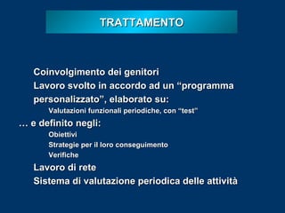 TRATTAMENTO

Coinvolgimento dei genitori
Lavoro svolto in accordo ad un “programma
personalizzato”, elaborato su:
Valutazioni funzionali periodiche, con “test”

… e definito negli:
Obiettivi
Strategie per il loro conseguimento
Verifiche

Lavoro di rete
Sistema di valutazione periodica delle attività

 