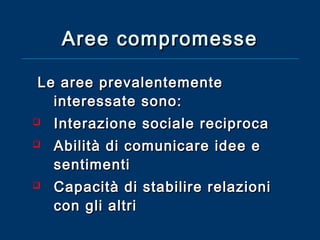 Aree compromesse
Le aree prevalentemente
interessate sono:





Interazione sociale reciproca
Abilità di comunicare idee e
sentimenti
Capacità di stabilire relazioni
con gli altri

 