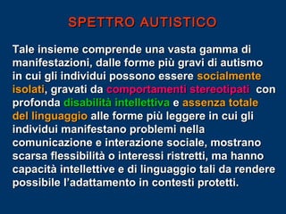 SPETTRO AUTISTICO
Tale insieme comprende una vasta gamma di
manifestazioni, dalle forme più gravi di autismo
in cui gli individui possono essere socialmente
isolati, gravati da comportamenti stereotipati con
profonda disabilità intellettiva e assenza totale
del linguaggio alle forme più leggere in cui gli
individui manifestano problemi nella
comunicazione e interazione sociale, mostrano
scarsa flessibilità o interessi ristretti, ma hanno
capacità intellettive e di linguaggio tali da rendere
possibile l’adattamento in contesti protetti.

 