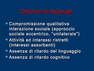 Disturbo di Asperger







Compromissione qualitativa
interazione sociale (approccio
sociale eccentrico, “unilaterale”)
Attività ed interessi ristretti
(interessi assorbenti)
Assenza di ritardo del linguaggio
Assenza di ritardo cognitivo

 