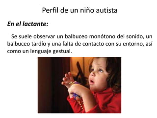 Perfil de un niño autista
En el lactante:
Se suele observar un balbuceo monótono del sonido, un
balbuceo tardío y una falta de contacto con su entorno, así
como un lenguaje gestual.

 