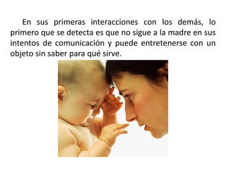En sus primeras interacciones con los demás, lo
primero que se detecta es que no sigue a la madre en sus
intentos de comunicación y puede entretenerse con un
objeto sin saber para qué sirve.

 