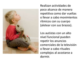 Realizan actividades de
poco alcance de manera
repetitiva como dar vueltas
o llevar a cabo movimientos
rítmicos con su cuerpo
(aletear con sus brazos).
Los autistas con un alto
nivel funcional pueden
repetir los anuncios
comerciales de la televisión
o llevar a cabo rituales
complejos al acostarse a
dormir.

 