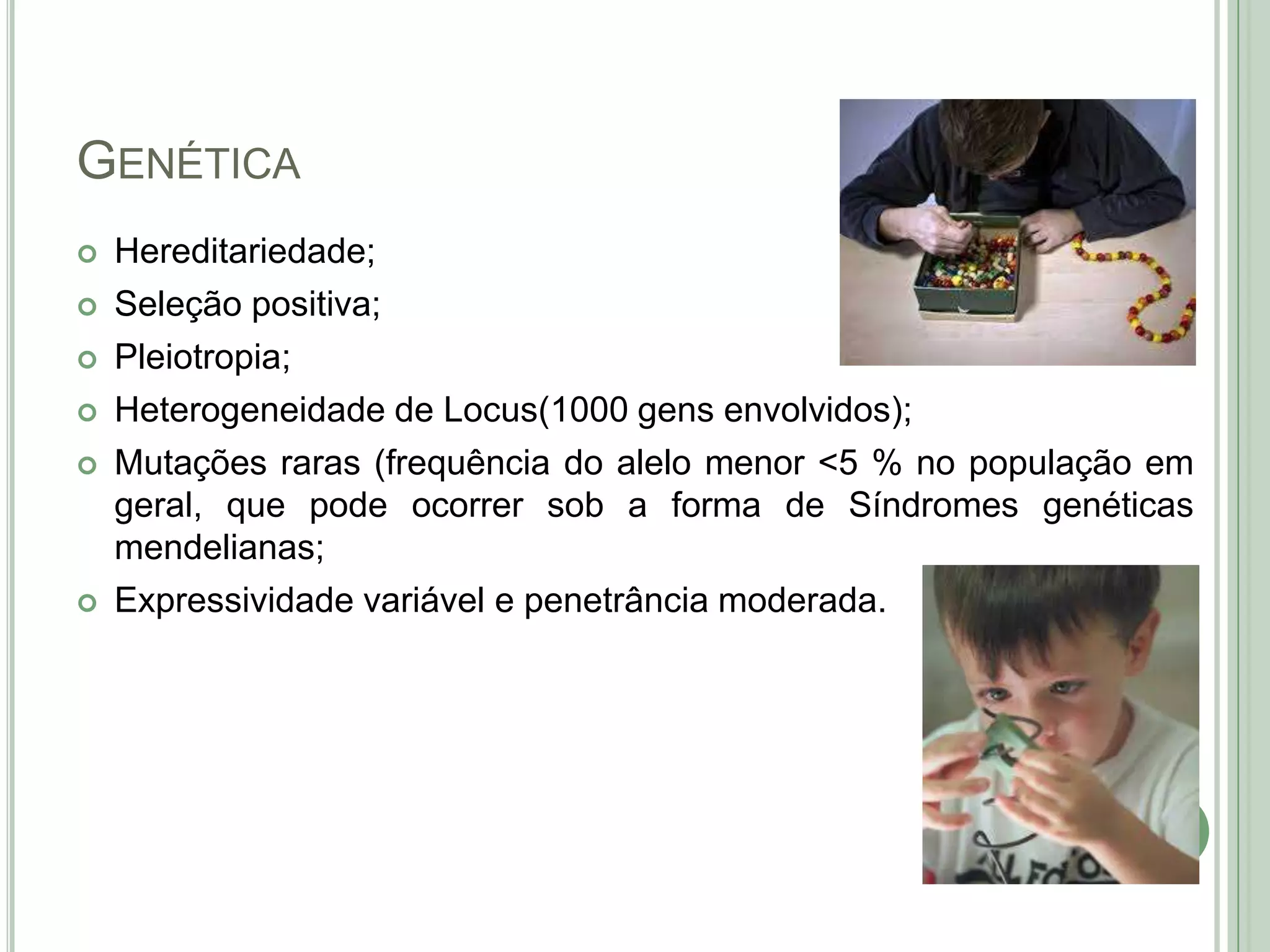 GENÉTICA








Hereditariedade;
Seleção positiva;
Pleiotropia;
Heterogeneidade de Locus(1000 gens envolvidos);
Mutações raras (frequência do alelo menor <5 % no população em
geral, que pode ocorrer sob a forma de Síndromes genéticas
mendelianas;
Expressividade variável e penetrância moderada.

 