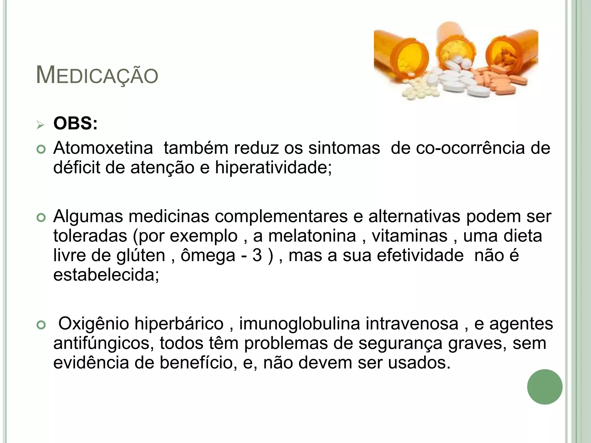 MEDICAÇÃO



OBS:
Atomoxetina também reduz os sintomas de co-ocorrência de
déficit de atenção e hiperatividade;



Algumas medicinas complementares e alternativas podem ser
toleradas (por exemplo , a melatonina , vitaminas , uma dieta
livre de glúten , ômega - 3 ) , mas a sua efetividade não é
estabelecida;



Oxigênio hiperbárico , imunoglobulina intravenosa , e agentes
antifúngicos, todos têm problemas de segurança graves, sem
evidência de benefício, e, não devem ser usados.

 