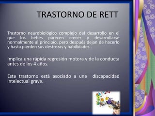 TRASTORNO DE RETT
Trastorno neurobiológico complejo del desarrollo en el
que los bebés parecen crecer y desarrollarse
normalmente al principio, pero después dejan de hacerlo
y hasta pierden sus destrezas y habilidades .

Implica una rápida regresión motora y de la conducta
antes de los 4 años.
Este trastorno está asociado a una
intelectual grave.

discapacidad

 