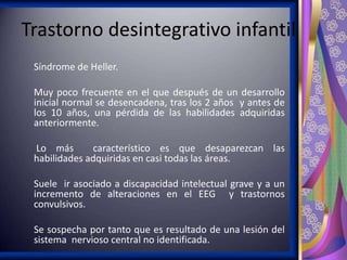 Trastorno desintegrativo infantil
Síndrome de Heller.
Muy poco frecuente en el que después de un desarrollo
inicial normal se desencadena, tras los 2 años y antes de
los 10 años, una pérdida de las habilidades adquiridas
anteriormente.
Lo más
característico es que desaparezcan las
habilidades adquiridas en casi todas las áreas.
Suele ir asociado a discapacidad intelectual grave y a un
incremento de alteraciones en el EEG y trastornos
convulsivos.
Se sospecha por tanto que es resultado de una lesión del
sistema nervioso central no identificada.

 
