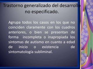Trastorno generalizado del desarrollo
no especificado.
Agrupa todos los casos en los que no
coinciden claramente con los cuadros
anteriores, o bien se presentan de
forma incompleta o inapropiada los
síntomas de autismo en cuanto a edad
de inicio o existencia
de
sintomatología subliminal.

 