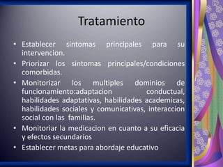 Tratamiento
• Establecer sintomas principales para su
intervencion.
• Priorizar los sintomas principales/condiciones
comorbidas.
• Monitorizar los multiples dominios de
funcionamiento:adaptacion
conductual,
habilidades adaptativas, habilidades academicas,
habilidades sociales y comunicativas, interaccion
social con las familias.
• Monitoriar la medicacion en cuanto a su eficacia
y efectos secundarios
• Establecer metas para abordaje educativo

 