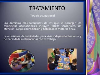 TRATAMIENTO
Terapia ocupacional
Los dominios más frecuentes de los que se encargan los
terapeutas ocupacionales incluyen tareas sensoriales, de
atención, juego, coordinación y habilidades motoras finas.
La enseñanza de habilidades para vivir independientemente y
de habilidades relacionadas con el trabajo.

 