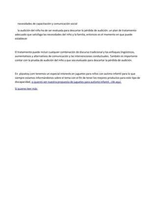 necesidades de capacitación y comunicación social 
la audición del niño ha de ser evaluada para descartar la pérdida de audición. un plan de tratamiento 
adecuado que satisfaga las necesidades del niño y la familia, entonces es el momento en que puede 
establecer 
El tratamiento puede incluir cualquier combinación de discurso tradicional y los enfoques lingüísticos, 
aumentativos y alternativos de comunicación y las intervenciones conductuales. También es importante 
contar con la prueba de audición del niño y que sea evaluado para descartar la pérdida de audición. 
En plazatoy.com tenemos un especial intererés en juguetes para niños con autimo infantil para lo que 
siempre estamos informándonos sobre el tema con el fín de tener los mejores productos para este tipo de 
discapacidad, si quieres ver nuestra propuesta de juguetes para autismo infantil , clik aquí. 
Si quieres leer más 

