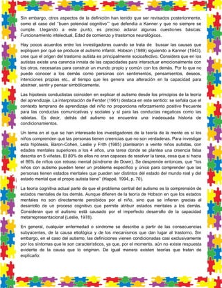 Sin embargo, otros aspectos de la definición han tenido que ser revisados posteriormente, como el caso del ‘’buen potencial cognitivo’’’ que defendía a Kanner y que no siempre se cumple. Llegando a este punto, es preciso aclarar algunas cuestiones básicas: Funcionamiento intelectual, Edad de comienzo y trastornos neurológicos. 
Hay pocos acuerdos entre los investigadores cuando se trata de buscar las causas que expliquen por qué se produce el autismo infantil. Hobson (1989) siguiendo a Kanner (1943), cree que el origen del trastorno autista es principalmente socioafectivo. Considera que en los autistas existe una carencia innata de las capacidades para interactuar emocionalmente con los otros, necesarias para construir un mundo propio y común con los demás. Por lo que no puede conocer a los demás como personas con sentimientos, pensamientos, deseos, intenciones propias etc., al tiempo que les genera una alteración en la capacidad para abstraer, sentir y pensar simbólicamente. 
Las hipotesis conductistas coinciden en explicar el autismo desde los principios de la teoría del aprendizaje. La interpretación de Ferster (1961) destaca en este sentido: se señala que el contexto temprano de aprendizaje del niño no proporciona reforzamiento positivo frecuente para las conductas comunicativas y sociales y sí para las conductas negaticas como las rabietas. Es decir, detrás del autismo se encuentra una inadecuada historia de condicionamientos. 
Un tema en el que se han interesado los investigadores de la teoría de la mente es sí los niños comprenden que las personas tienen creencias que no son verdaderas. Para investigar esta hipótesis, Baron-Cohen, Leslie y Frith (1985) plantearon a veinte niños autistas, con edades mentales superiores a los 4 años, una tarea donde se plantea una creencia falsa descrita en 5 viñetas. El 80% de ellos no eran capaces de resolver la tarea, cosa que si hacia el 86% de niños con retraso mental (síndrome de Down). Se desprende entonces, que ‘’los niños con autismo pueden tener un problema específico y único para comprender que las personas tienen estados mentales que pueden ser distintos del estado del mundo real y del estado mental que el propio autista tiene’’ (Happé, 1994, p. 70). 
La teoría cognitiva actual parte de que el problema central del autismo es la comprensión de estados mentales de los demás. Aunque difieren de la teoría de Hobson en que los estados mentales no son directamente percibidos por el niño, sino que se infieren gracias al desarrollo de un proceso cognitivo que permite atribuir estados mentales a los demás. Consideran que el autismo está causado por el imperfecto desarrollo de la capacidad metarrepresentacional (Leslie, 1978). 
En general, cualquier enfermedad o síndrome se describe a partir de las consecuencias subyacentes, de la causa etiológica y de los mecanismos que dan lugar al trastorno. Sin embargo, en el caso del autismo, las definiciones vienen condicionadas casi exclusivamente por los síntomas que le son característicos, ya que, por el momento, aún no existe respuesta evidente de la causa que lo originan. De igual manera existen teorías que tratan de explicarlo:  