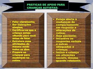 PRÁTICAS DE APOIO PARA 
CRIANÇAS AUTISTAS: 
 Falar claramente; 
 Dar instruções 
simples; 
 Certificar-se que a 
criança esteja 
olhando para você 
antes de falar. 
 Estruture suas 
atividades do 
mesmo modo 
todos os dias. 
 Prepare as 
crianças para 
mudanças na 
rotina. 
 Esteja alerta à 
mudanças de 
comportamento 
em resposta a 
alterações de 
rotina; 
 Seja paciente; 
 Incentive as 
respostas verbais 
e outras 
adequadas a 
criança; 
 Inclua a criança 
em situações 
sociais, mesmo 
quando relutante. 
 