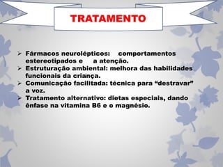 TRATAMENTO 
 Fármacos neurolépticos: comportamentos 
estereotipados e a atenção. 
 Estruturação ambiental: melhora das habilidades 
funcionais da criança. 
 Comunicação facilitada: técnica para “destravar” 
a voz. 
 Tratamento alternativo: dietas especiais, dando 
ênfase na vitamina B6 e o magnésio. 
 