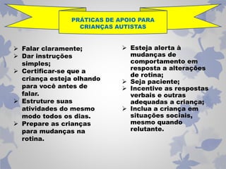 PRÁTICAS DE APOIO PARA 
CRIANÇAS AUTISTAS 
 Falar claramente; 
 Dar instruções 
simples; 
 Certificar-se que a 
criança esteja olhando 
para você antes de 
falar. 
 Estruture suas 
atividades do mesmo 
modo todos os dias. 
 Prepare as crianças 
para mudanças na 
rotina. 
 Esteja alerta à 
mudanças de 
comportamento em 
resposta a alterações 
de rotina; 
 Seja paciente; 
 Incentive as respostas 
verbais e outras 
adequadas a criança; 
 Inclua a criança em 
situações sociais, 
mesmo quando 
relutante. 
 