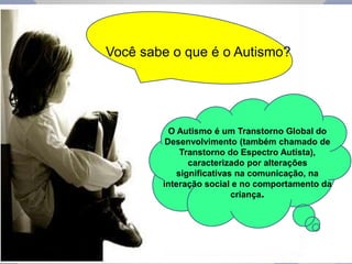 Você sabe o que é o Autismo? 
O Autismo é um Transtorno Global do 
Desenvolvimento (também chamado de 
Transtorno do Espectro Autista), 
caracterizado por alterações 
significativas na comunicação, na 
interação social e no comportamento da 
criança. 
 