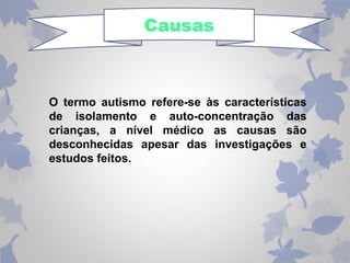 Causas 
O termo autismo refere-se às características 
de isolamento e auto-concentração das 
crianças, a nível médico as causas são 
desconhecidas apesar das investigações e 
estudos feitos. 
 
