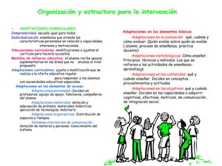 Organización y estructura para la intervención 
• ADAPTACIONES CURRICULARES 
Comprensividad: escuela igual para todos 
Individualización: enseñanza que atiende las 
características personales en relación a capacidades, 
intereses y motivaciones. 
Adecuaciones curriculares: modificaciones o ajustes al 
currículo para hacerlo accesible. 
Medidas de refuerzo educativo: el alumno recibe apoyos 
suplementarios en las áreas que no alcanza el nivel 
propuesto 
Adaptaciones curriculares: ajuste o modificación que se 
realiza a la oferta educativa regular 
para responder a los alumnos 
con necesidades educativas especiales. 
Adaptaciones en los elementos de acceso: 
Adaptaciones personales: Inciden en 
profesores, equipo de apoyo, familiares, compañeros 
del alumno 
Adaptaciones materiales: dotación y 
adecuación de prótesis, materiales didácticos, 
aplicación de tecnologías, mobiliario 
Adaptaciones organizativas: Distribución de 
espacios y tiempos. 
Sistemas alternativos de comunicación: 
dotación de material y personal. Conocimiento del 
sistema 
Adaptaciones en los elementos básicos 
Adaptaciones en la evaluación: qué, cuándo y 
cómo evaluar. Quién evalúa sobre quién se evalúa 
( alumno, proceso de enseñanza, práctica 
docente) 
Adaptaciones metodologicas: Cómo enseñar. 
Principios, técnicas y métodos. Las que se 
refieren a las actividades de enseñanza-aprendizaje. 
Adaptaciones en los contenidos: qué y 
cuándo enseñar. Inciden en conceptos, 
procedimientos y actitudes. 
Adaptaciones en los objetivos: qué y cuándo 
enseñar. Inciden en las capacidades a adquirir: 
cognitivas, afectivas, motrices, de comunicación, 
de integración social. 
 