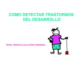 COMO DETECTAR TRASTORNOS 
DEL DESARROLLO 
MTRA. MARTHA LILIA LOPEZ HERRERA 
 
