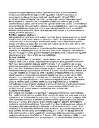 al bambino dai primi significati condivisi, per cui un disturbo al primissimo livello
emozionale porterà difficoltà cognitive che riguardano l'attività immaginativa, la
comunicazione e la comprensione degli stati mentali (Jordan e Powell, 1997).
A differenza di Baron-Cohen e Utah Frith che hanno elaborato la "teoria della mente",
Hobson sposta la sua attenzione su un periodo più precoce dello sviluppo e su un
versante emotivo, senza tuttavia che questo significhi tornare alle vecchie teorie di stampo
psicogenetico. La ricerca di routine e l'ossessività di cui Alessandro è interprete magistrale
sono, secondo l'interpretazione di Hobson, una ricerca di punti fermi e di prevedibilità,
elementi indispensabili in un mondo purtroppo non interpretabile e, specie sul versante
sociale, di difficile decodifica.
I sintomi associati alla triade
Altri aspetti che si riscontrano negli autistici vanno dal ritardo mentale ai disturbi sensoriali
di tipo uditivo, tattile o visivo: non sono veri e propri deficit, ma alterazioni molto particolari.
Temple Grandin ricorda come per lei sia difficile filtrare i rumori dell'ambiente quando
ascolta una telefonata, sopportare il contatto con i tessuti o anche il contatto con la pelle
dovuto a una carezza o a un abbraccio.
Le difficoltà di apprendimento sono presenti in una forte percentuale di casi (circa il 70%),
anche se per lungo tempo sono state misconosciute a causa della prima descrizione di
Kanner, che supponeva che gli autistici fossero intelligenti poiché si basava sullo sguardo
attento, penetrante, e forse anche sul loro bell'aspetto.
Le isole di abilità
Un altro fattore che rende difficile una diagnosi e che spesso disorienta i genitori è
costiuito dalle "isole di abilità", magistralmente interpretate da Dustin Hoffmann nel film
Rain man. Come ipotizzare capacità cognitive limitate in un soggetto che sa contare
contemporaneamente sei mazzi di carte o che si ricorda di tutti gli incidenti aerei? Il film
Rain man, benché adattato e romanzato per esigenze cinematografiche, si è avvalso della
collaborazione dei più grandi esperti americani di autismo, tra i quali Rimland e Ritvo, e le
incredibili capacità del protagonista sono il risultato dell'accostamento di varie "isole di
abilità" presenti in più soggetti autistici dotati. Alessandro, per esempio, ha incredibili
capacità con la matematica e con le date, pur non riuscendo a volte a compiere banali
operazioni logiche di tipo astratto o non sapendo maneggiare il denaro. Una valutazione
esatta e articolata delle specifiche abilità cognitive degli autistici aiuta moltissimo
nell'elaborazione di un progetto educativo, e fornisce fin dall'inizio un'ottima informazione
prognostica. Sappiamo infatti che i bambini con un quoziente intellettivo alto hanno
un'evoluzione più positiva e necessitano di minor aiuto assistenziale.
Aspetti neurobiologici
Sul versante delle neuroscienze i contributi in questi ultimi 20 anni sono stati molteplici.
Fra i vari tentativi di chiarimento eziologico il concetto dei sottogruppi trova quasi unanime
concordanza sia per la varietà dei quadri clinici che si incontrano, sia per l'emergere dalle
varie ricerche di alterazioni di differenti parametri; difficile è pertanto ipotizzare una sola
causa: più verosimile è la presenza di diversi sottogruppi che possono condividere le
medesime caratteristiche cliniche e l' anormalità di un determinato parametro biologico. E
al concetto dei sottogruppi si lega strettamente quello di spettro autistico, ovvero di un
continuum di situazioni cliniche definibili come "autistiche", accomunate dalla presenza
degli elementi costitutivi della triade fondamentale. Così nel 30-50% dei casi all'interno
dello spettro autistico vi sono soggetti con concomitanti patologie organiche acquisite o
geneticamente determinate (Gillberg e Coleman, 1992; Lelord e Sauvage,1994). In questi
casi si tratta prevalentemente di un autismo atipico, i cui sintomi non sono sempre ben
 
