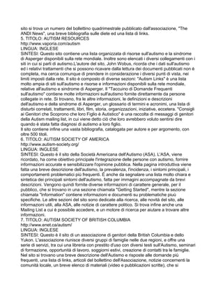 sito si trova un numero del bollettino quadrimestrale pubblicato dall'associazione, "The
ANDI News", una breve bibliografia sulle diete ed una lista di links.
5. TITOLO: AUTISM RESOURCES
http://www.vaporia.com/autism
LINGUA: INGLESE
SINTESI: Questo sito contiene una lista organizzata di risorse sull'autismo e la sindrome
di Asperger disponibili sulla rete mondiale. Inoltre sono elencati i diversi collegamenti con i
siti in cui si parli di autismo.L'autore del sito, John Wobus, ricorda che i dati sull'autismo
ed i relativi trattamenti che si possono ricavare dalla lettura dei documenti pubblicati non è
completa, ma cerca comunque di prendere in considerazione i diversi punti di vista, nei
limiti imposti dalla rete. Il sito è composto di diverse sezioni: "Autism Links" è una lista
molto ampia di siti sull'autismo e risorse e informazioni disponibili sulla rete mondiale,
relative all'autismo e sindrome di Asperger. Il "Taccuino di Domande Frequenti
sull'autismo" contiene molte informazioni sull'autismo fornite direttamente da persone
collegate in rete. Si trovano, fra le altre informazioni, le definizioni e descrizioni
dell'autismo e della sindrome di Asperger, un glossario di termini e acronimi, una lista di
disturbi correlati, trattamenti, libri, film, storia, organizzazioni, iniziative, eccetera. "Consigli
ai Genitori che Scoprono che loro Figlio è Autistico" è una raccolta di messaggi di genitori
della Autism mailing list, in cui viene detto ciò che loro avrebbero voluto sentirsi dire
quando è stata fatta diagnosi di autismo a loro figlio.
Il sito contiene infine una vasta bibliografia, catalogata per autore e per argomento, con
oltre 500 titoli.
6. TITOLO: AUTISM SOCIETY OF AMERICA
http://www.autism-society.org/
LINGUA: INGLESE
SINTESI: Questo è il sito della Società Americana dell'Autismo (ASA). L'ASA, viene
ricordato, ha come obiettivo principale l'integrazione delle persone con autismo, fornire
informazioni accurate e sensibilizzare l'opinione pubblica. Nella pagina introduttiva viene
fatta una breve descrizione dell'autismo, la prevalenza, l'incidenza, i sintomi principali, i
comportamenti problematici più frequenti. É anche da segnalare una lista molto chiara e
sintetica dei principali sintomi dell'autismo, fatta per immagini accompagnate da brevi
descrizioni. Vengono quindi fornite diverse informazioni di carattere generale, per il
pubblico, che si trovano in una sezione chiamata "Getting Started", mentre la sezione
chiamata "Information" contiene informazioni e documenti su problematiche piuù
specifiche. Le altre sezioni del sito sono dedicate alla ricerca, alle novità del sito, alle
informazioni utili, alla ASA, alle notizie di carattere politico. Si trova infine anche una
Mailing List a cui è possibile accedere, e un motore di ricerca per aiutare a trovare altre
informazioni.
7. TITOLO: AUTISM SOCIETY OF BRITISH COLUMBIA
http://www.enet.ca/autism/
LINGUA: INGLESE
SINTESI: Questo è il sito di un associazione di genitori della British Columbia e dello
Yukon. L'associazione riunisce diversi gruppi di famiglie nelle due regioni, e offre una
serie di servizi, tra cui una libreria con prestito d'uso con diversi testi sull'Autismo, seminari
di formazione, opportunità di lavoro, soggiorni estivi, creazione di contatti tra le famiglie.
Nel sito si trovano una breve descrizione dell'Autismo e risposte alle domande più
frequenti, una lista di links, articoli del bollettino dell'Associazione, notizie concernenti la
comunità locale, un breve elenco di materiali (video e pubblicazioni scritte), che si
 