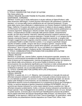 possono ordinare dal sito.
8. TITOLO: CENTER FOR THE STUDY OF AUTISM
http://www.autism.org
LINGUA: INGLESE (ALCUNE PAGINE IN ITALIANO, SPAGNOLO, CINESE,
GIAPPONESE, COREANO)
SINTESI: Il centro per lo studio dell'autismo è situato nell'area di Salem/Portland, nello
stato Americano dell'Oregon. Il centro fornisce informazioni utili sull'autismo a genitori ed
operatori, e si occupa della ricerca sull'efficacia dei vari interventi terapeutici. La gran
parte della ricerca viene effettuata in collaborazione con l'Autism Research Institute di San
Diego, California. Di questo sito esiste una versione in italiano di alcune pagine, dedicate
ad informazioni di carattere generale sull'autismo. Il sito contiene diverse pubblicazioni su
numerosi argomenti: Sottogruppi e disturbi correlati; Studi specifici, come il sistema
limbico, consapevolezza sociale e sessuale nelle persone disabili, comportamento
sociale, per fare alcuni esempi; Interventi; Interviste esclusive a esperti e persone con
autismo. Inoltre, si trovano una sezione dedicata a Temple Grandin, in cui vengono fornite
risposte a domande frequenti, vengono descritte esperienze personali, e vengono dati
consigli e suggerimenti per insegnare a bambini autistici; una sezione dedicata ai familiari,
in particolare fratelli e sorelle di bambini autistici, in cui vengono specificati i bisogni
specifici di fratelli e sorelle, vengono dati alcuni consigli ai genitori, vengono fornite
recensioni di pubblicazioni riguardo a questo tema specifico; una sezione, chiamata "Altre
informazioni", dove si trovano articoli vari, tra cui una lettera di un logopedista ad un
genitore, Interviste e colloqui, L'Autismo nei film, Informazioni sul centro.
9. TITOLO: COMMUNICATION STRATEGIES FOR CHILDREN WITH AUTISM
http://www.outersound.com/cafiero
LINGUA: INGLESE
SINTESI: In questo sito, Joanne Cafiero, esperta di educazione speciale, presenta una
tecnica di comunicazione aumentativa ed alternativa e di linguaggio visivo. La tecnica è
frutto di diversi anni di insegnamento, ricerche ed esperienza con bambini con Autismo e
gravi disturbi della comunicazione, ed ha come finalità di introdurre un tipo di
comunicazione che sia altamente significativo per il bambino e molto contestualizzato. Nel
sito vengono fornite anche una breve presentazione dell'autrice ed un taccuino di
conferenze e seminari, tra cui una data prevista in Italia.
10. TITOLO: COPING.ORG FOR COPING WITH LIFE STRESSORS
http://www.coping.org
LINGUA: INGLESE
SINTESI: In questo sito, di J. e C. Messina, viene presentato un manuale che aiuta ad
affrontare situazioni stressanti e problematiche. Il manuale contiene diverse sezioni, tra
cui una dedicata ai genitori, una (ancora in costruzione) dedicata agli adulti, con alcune
pagine sulle strategie di comunicazione, ed una dedicata ai servizi per la famiglia. In
quest'ultima sezione si trova la presentazione di un programma di servizi per la famiglia in
Florida. La sezione dedicata ai genitori presenta la strategia PATHFINDER, che è un
acronimo per diverse indicazioni su come creare relazioni sicure e positive con i figli ed
affrontare situazioni problematiche. Inoltre, si trovano diverse indicazioni sul bambino con
bisogni speciali, il tipo di atteggiamento da adottare, le modalità di aiuto e di cura. Sempre
in questa sezione, si trovano alcuni strumenti per l'identificazione precoce dei problemi,
alcune pagine descrittive dei Disturbi Generalizzati dello Sviluppo, e la descrizione, molto
dettagliata, di due approcci, il BOLD ed il Floor Time di Greenspan. Di quest'ultimo, viene
anche fornita una presentazione tramite diapositive con Power Point. Infine, il sito
 