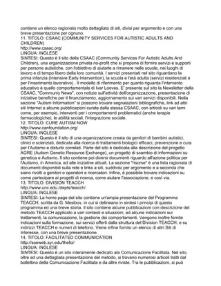 contiene un elenco ragionato molto dettagliato di siti, divisi per argomento e con una
breve presentazione per ognuno.
11. TITOLO: CSAAC (COMMUNITY SERVICES FOR AUTISTIC ADULTS AND
CHILDREN)
http://www.csaac.org/
LINGUA: INGLESE
SINTESI: Questo è il sito della CSAAC (Community Services For Autistic Adults And
Children), una organizzazione privata no-profit che si propone di fornire servizi e supporti
per persone autistiche, con l'obiettivo di aiutarle a rimanere nelle scuole, nei luoghi di
lavoro e di tempo libero della loro comunità. I servizi presentati nel sito riguardano la
prima infanzia (Intensive Early Intervention), la scuola e l'età adulta (servizi residenziali e
per l'inserimento lavorativo) . Il modello di riferimento per quanto riguarda l'intervento
educativo è quello comportamentale di Ivar Loovas. E' presente sul sito la Newsletter della
CSAAC, "Communiy News", con notizie sull'attività dell'organizzazione, presentazione di
iniziative benefiche per il finanziamento, aggiornamento sui vari servizi disponibili. Nella
sezione "Autism Information" si possono trovare segnalazioni bibliografiche, link ad altri
siti Internet e alcune pubblicazioni curate dalla stessa CSAAC, con articoli su vari temi
come, per esempio, interventi per i comportamenti problematici (anche terapie
farmacologiche), le abilità sociali, l'integrazione sociale.
12. TITOLO: CURE AUTISM NOW
http://www.canfoundation.org/
LINGUA: INGLESE
SINTESI: Questo è il sito di una organizzazione creata da genitori di bambini autistici,
clinici e scienziati, dedicata alla ricerca di trattamenti biologici efficaci, prevenzione e cura
per l'Autismo e disturbi correlati. Parte del sito è dedicata alla descrizione del progetto
AGRE (Autism Genetic Resource Exchange), un progetto di scambio di informazioni su
genetica e Autismo. Il sito contiene poi diversi documenti riguardo all'azione politica per
l'Autismo, in America, ed alle iniziative attuali. La sezione "risorse" è una lista ragionata di
documenti disponibili sulla rete e links a siti, suddivisi per argomento e a seconda che
siano rivolti a genitori o operatori e ricercatori. Infine, è possibile trovare indicazioni su
come partecipare ai progetti di ricerca, come aiutare l'associazione, e così via.
13. TITOLO: DIVISION TEACCH
http://www.unc.edu./depts/teacch/
LINGUA: INGLESE
SINTESI: La home page del sito contiene un'ampia presentazione del Programma
TEACCH, scritta da G. Mesibov, in cui si delineano in sintesi i principi di questo
programma ed una breve storia. Il sito contiene alcune pubblicazioni con descrizione del
metodo TEACCH applicato a vari contesti e situazioni, ed alcune indicazioni sui
trattamenti, la comunicazione, la gestione dei comportamenti. Vengono inoltre fornite
indicazioni sulla formazione, sui servizi offerti dalla struttura del Division TEACCH, e su
indirizzi TEACCH e numeri di telefono. Viene infine fornito un elenco di altri Siti di
Interesse, con una breve presentazione.
14. TITOLO: FACILITATED COMMUNICATION
http://soeweb.syr.edu/thefci/
LINGUA: INGLESE
SINTESI: Questo è un sito interamente dedicato ala Comunicazione Facilitata. Nel sito,
oltre ad una dettagliata presentazione del metodo, si trovano numerosi articoli tratti dal
bollettino della Comunicazione Facilitata e da altre riviste. Tra le pubblicazioni, si può
 