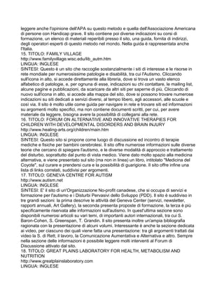 leggere anche l'opinione dell'APA su questo metodo e quella dell'Associazione Americana
di persone con Handicap grave. Il sito contiene poi diverse indicazioni su corsi di
formazione, un elenco di materiali reperibili presso il sito, una guida, fornita di indirizzi,
degli operatori esperti di questo metodo nel mondo. Nella guida è rappresentata anche
l'Italia.
15. TITOLO: FAMILY VILLAGE
http://www.familyvillage.wisc.edu/lib_autm.htm
LINGUA: INGLESE
SINTESI: Questo è un sito che raccoglie sostanzialmente i siti di interesse e le risorse in
rete mondiale per numerosissime patologie e disabilità, tra cui l'Autismo. Cliccando
sull'icona in alto, si accede direttamente alla libreria, dove si trova un vasto elenco
alfabetico di patologie, e, per ognuna di esse, indicazioni su chi contattare, le mailing list,
alcune pagine e pubblicazioni, da scaricare da altri siti per saperne di più. Cliccando di
nuovo sull'icona in alto, si accede alla mappa del sito, dove si possono trovare numerose
indicazioni su siti dedicati a servizi diversi, al tempo libero, agli accessori, alle scuole e
così via. Il sito è molto utile come guida per navigare in rete e trovare siti ed informazioni
su argomenti molto specifici, ma non contiene documenti scritti, per cui, per avere
materiale da leggere, bisogna avere la possibilità di collegarsi alla rete.
16. TITOLO: FORUM ON ALTERNATIVE AND INNOVATIVE THERAPIES FOR
CHILDREN WITH DEVELOPMENTAL DISORDERS AND BRAIN INJURY
http://www.healing-arts.org/children/main.htm
LINGUA: INGLESE
SINTESI: Questo sito si propone come luogo di discussione ed incontro di terapie
mediche e fisiche per bambini cerebrolesi. Il sito offre numerose informazioni sulle diverse
teorie che cercano di spiegare l'autismo, e le diverse modalità di approccio e trattamento
del disturbo, soprattutto dal punto di vista medico. Viene dato molto spazio alla medicina
alternativa, e viene presentato sul sito (ma non in linea) un libro, intitolato "Medicina del
Coyote", sul curare e prendersi cura e la possibilità di guarigione. Il sito offre infine una
lista di links correlati, suddivisi per argomenti.
17. TITOLO: GENEVA CENTRE FOR AUTISM
http://www.autism.net
LINGUA: INGLESE
SINTESI: E' il sito di un'Organizzazione No-profit canadese, che si occupa di servizi e
formazione per l'autismo e i Disturbi Pervasivi dello Sviluppo (PDD). Il sito è suddiviso in
tre grandi sezioni: la prima descrive le attività del Geneva Center (servizi, newsletter,
rapporti annuali, Art Gallery), la seconda presenta proposte di formazione, la terza è più
specificamente riservata alle informazioni sull'autismo. In quest'ultima sezione sono
disponibili numerosi articoli su vari temi, di importanti autori internazionali, tra cui S.
Baron-Cohen, S. Greenspan, T. Grandin. Il sito presenta inoltre un'ampia bibliografia
ragionata con la presentazione di alcuni volumi. Interessante è anche la sezione dedicata
ai video, per ciascuno dei quali viene fatta una presentazione: tra gli argomenti trattati dai
video la S. di Rett, il lavoro, la Comunicazione Aumentativa e Alternativa e altro. Sempre
nella sezione delle informazioni è possibile leggere molti interventi al Forum di
Discussione attivato dal sito.
18. TITOLO: GREAT PLAINS LABORATORY FOR HEALTH, METABOLISM AND
NUTRITION
http://www.greatplainslaboratory.com
LINGUA: INGLESE
 
