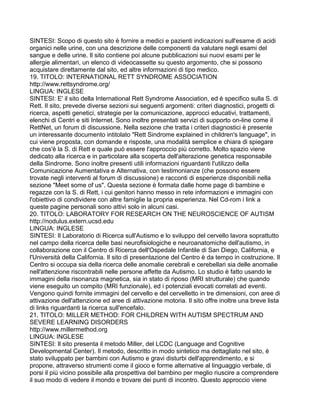 SINTESI: Scopo di questo sito è fornire a medici e pazienti indicazioni sull'esame di acidi
organici nelle urine, con una descrizione delle componenti da valutare negli esami del
sangue e delle urine. Il sito contiene poi alcune pubblicazioni sui nuovi esami per le
allergie alimentari, un elenco di videocassette su questo argomento, che si possono
acquistare direttamente dal sito, ed altre informazioni di tipo medico.
19. TITOLO: INTERNATIONAL RETT SYNDROME ASSOCIATION
http://www.rettsyndrome.org/
LINGUA: INGLESE
SINTESI: E' il sito della International Rett Syndrome Association, ed è specifico sulla S. di
Rett. Il sito, prevede diverse sezioni sui seguenti argomenti: criteri diagnostici, progetti di
ricerca, aspetti genetici, strategie per la comunicazione, approcci educativi, trattamenti,
elenchi di Centri e siti Internet. Sono inoltre presentati servizi di supporto on-line come il
RettNet, un forum di discussione. Nella sezione che tratta i criteri diagnostici è presente
un interessante documento intitolato "Rett Sindrome explained in children's language", in
cui viene proposta, con domande e risposte, una modalità semplice e chiara di spiegare
che cos'è la S. di Rett e quale può essere l'approccio più corretto. Molto spazio viene
dedicato alla ricerca e in particolare alla scoperta dell'alterazione genetica responsabile
della Sindrome. Sono inoltre presenti utili informazioni riguardanti l'utilizzo della
Comunicazione Aumentativa e Alternativa, con testimonianze (che possono essere
trovate negli interventi al forum di discussione) e racconti di esperienze disponibili nella
sezione "Meet some of us". Questa sezione è formata dalle home page di bambine e
regazze con la S. di Rett, i cui genitori hanno messo in rete informazioni e immagini con
l'obiettivo di condividere con altre famiglie la propria esperienza. Nel Cd-rom i link a
queste pagine personali sono attivi solo in alcuni casi.
20. TITOLO: LABORATORY FOR RESEARCH ON THE NEUROSCIENCE OF AUTISM
http://nodulus.extern.ucsd.edu
LINGUA: INGLESE
SINTESI: Il Laboratorio di Ricerca sull'Autismo e lo sviluppo del cervello lavora soprattutto
nel campo della ricerca delle basi neurofisiologiche e neuroanatomiche dell'autismo, in
collaborazione con il Centro di Ricerca dell'Ospedale Infantile di San Diego, California, e
l'Università della California. Il sito di presentazione del Centro è da tempo in costruzione. Il
Centro si occupa sia della ricerca delle anomalie cerebrali e cerebellari sia delle anomalie
nell'attenzione riscontrabili nelle persone affette da Autismo. Lo studio è fatto usando le
immagini della risonanza magnetica, sia in stato di riposo (MRI strutturale) che quando
viene eseguito un compito (MRI funzionale), ed i potenziali evocati correlati ad eventi.
Vengono quindi fornite immagini del cervello e del cervelletto in tre dimensioni, con aree di
attivazione dell'attenzione ed aree di attivazione motoria. Il sito offre inoltre una breve lista
di links riguardanti la ricerca sull'encefalo.
21. TITOLO: MILLER METHOD: FOR CHILDREN WITH AUTISM SPECTRUM AND
SEVERE LEARNING DISORDERS
http://www.millermethod.org
LINGUA: INGLESE
SINTESI: Il sito presenta il metodo Miller, del LCDC (Language and Cognitive
Developmental Center). Il metodo, descritto in modo sintetico ma dettagliato nel sito, è
stato sviluppato per bambini con Autismo e gravi disturbi dell'apprendimento, e si
propone, attraverso strumenti come il gioco e forme alternative al linguaggio verbale, di
porsi il più vicino possibile alla prospettiva del bambino per meglio riuscire a comprendere
il suo modo di vedere il mondo e trovare dei punti di incontro. Questo approccio viene
 