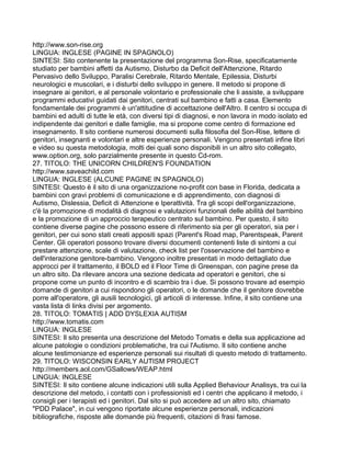 http://www.son-rise.org
LINGUA: INGLESE (PAGINE IN SPAGNOLO)
SINTESI: Sito contenente la presentazione del programma Son-Rise, specificatamente
studiato per bambini affetti da Autismo, Disturbo da Deficit dell'Attenzione, Ritardo
Pervasivo dello Sviluppo, Paralisi Cerebrale, Ritardo Mentale, Epilessia, Disturbi
neurologici e muscolari, e i disturbi dello sviluppo in genere. Il metodo si propone di
insegnare ai genitori, e al personale volontario e professionale che li assiste, a sviluppare
programmi educativi guidati dai genitori, centrati sul bambino e fatti a casa. Elemento
fondamentale dei programmi è un'attitudine di accettazione dell'Altro. Il centro si occupa di
bambini ed adulti di tutte le età, con diversi tipi di diagnosi, e non lavora in modo isolato ed
indipendente dai genitori e dalle famiglie, ma si propone come centro di formazione ed
insegnamento. Il sito contiene numerosi documenti sulla filosofia del Son-Rise, lettere di
genitori, insegnanti e volontari e altre esperienze personali. Vengono presentati infine libri
e video su questa metodologia, molti dei quali sono disponibili in un altro sito collegato,
www.option.org, solo parzialmente presente in questo Cd-rom.
27. TITOLO: THE UNICORN CHILDREN'S FOUNDATION
http://www.saveachild.com
LINGUA: INGLESE (ALCUNE PAGINE IN SPAGNOLO)
SINTESI: Questo è il sito di una organizzazione no-profit con base in Florida, dedicata a
bambini con gravi problemi di comunicazione e di apprendimento, con diagnosi di
Autismo, Dislessia, Deficit di Attenzione e Iperattività. Tra gli scopi dell'organizzazione,
c'è la promozione di modalità di diagnosi e valutazioni funzionali delle abilità del bambino
e la promozione di un approccio terapeutico centrato sul bambino. Per questo, il sito
contiene diverse pagine che possono essere di riferimento sia per gli operatori, sia per i
genitori, per cui sono stati creati appositi spazi (Parent's Road map, Parentspeak, Parent
Center. Gli operatori possono trovare diversi documenti contenenti liste di sintomi a cui
prestare attenzione, scale di valutazione, check list per l'osservazione del bambino e
dell'interazione genitore-bambino. Vengono inoltre presentati in modo dettagliato due
approcci per il trattamento, il BOLD ed il Floor Time di Greenspan, con pagine prese da
un altro sito. Da rilevare ancora una sezione dedicata ad operatori e genitori, che si
propone come un punto di incontro e di scambio tra i due. Si possono trovare ad esempio
domande di genitori a cui rispondono gli operatori, o le domande che il genitore dovrebbe
porre all'operatore, gli ausili tecnologici, gli articoli di interesse. Infine, il sito contiene una
vasta lista di links divisi per argomento.
28. TITOLO: TOMATIS | ADD DYSLEXIA AUTISM
http://www.tomatis.com
LINGUA: INGLESE
SINTESI: Il sito presenta una descrizione del Metodo Tomatis e della sua applicazione ad
alcune patologie o condizioni problematiche, tra cui l'Autismo. Il sito contiene anche
alcune testimonianze ed esperienze personali sui risultati di questo metodo di trattamento.
29. TITOLO: WISCONSIN EARLY AUTISM PROJECT
http://members.aol.com/GSallows/WEAP.html
LINGUA: INGLESE
SINTESI: Il sito contiene alcune indicazioni utili sulla Applied Behaviour Analisys, tra cui la
descrizione del metodo, i contatti con i professionisti ed i centri che applicano il metodo, i
consigli per i terapisti ed i genitori. Dal sito si può accedere ad un altro sito, chiamato
"PDD Palace", in cui vengono riportate alcune esperienze personali, indicazioni
bibliografiche, risposte alle domande più frequenti, citazioni di frasi famose.
 