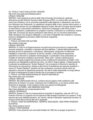 30. TITOLO: YALE CHILD STUDY CENTER
http://info.med.yale.edu/chldstdy/autism/
LINGUA: INGLESE
SINTESI: Il sito presenta la clinica della Yale University (Connecticut), dedicata
all'Autismo ed altri Disturbi Pervasivi dello Sviluppo (DPS). La clinica offre una serie di
servizi per l'Autismo, ma si concentra soprattutto sulla diagnosi e valutazione, per fornire
poi indicazioni per l'intervento. Le valutazioni vengono fatte in loco, durano alcuni giorni, e
sono seguite sempre da una dettagliata relazione scritta. Nel sito si trovano alcune pagine
di informazioni e documenti sull'Autismo, Sindrome di Asperger e altri DPS (rivolti a
genitori e operatori), pubblicazioni su progetti e ricerche, indicazioni su conferenze, risorse
sulla rete. Si trovano poi alcune indicazioni sulla clinica, tra cui una breve descrizione
delle valutazioni che vengono effettuate, e una serie d fotografie che mostrano in maniera
precisa e dettagliata la procedura della risonanza magnetica.
siti di altri paesi
1. TITOLO: ACTION FOR AUTISM
http://autism-india.org/
LINGUA: INGLESE
SINTESI: E' il sito di un'Organizzazione no-profit che promuove servizi e supporti alle
persone autistiche, a familiari e operatori del Sud dell'Asia. L'attività dell'organizzazione
prevede servizi di valutazione, consulenza, informazione, programmi di intervento
riabilitativo a domicilio e creazione di reti tra i familiari. Il sito presenta esperienze
specifiche di interventi a scolastici individualizzati: in particolare viene presentato un
modello di intervento scolastico denominato "Open door", basato sull'educazione
strutturata. Questo programma prevede anche un'attenzione particolare ai fratelli. Il sito
presenta una bibliografia suddivisa per temi, con titoli in lingua inglese. L'Organizzazione
ha attivato la pubblicazione "Autism Network" che si propone di favorire lo scambio di
informazioni su educazione, terapia e altre forme di assistenza per persone autistiche. I
volumi di "Autism Network" presenti nel sito contengono numerosi articoli clinici ed
educativi e racconti di esperienze personali. Sul sito è inoltre disponibile un lungo elenco
di Centri e Associazioni di tutto il mondo che si occupano di autismo.
2. TITOLO: AUTISM ASSOCIATION OF SOUTH AUSTRALIA
http://www.span.com.au/autism
LINGUA: INGLESE
SINTESI: Sito dell'Australia del sud, contiene alcune pagine molto sintetiche sulla
definizione di Autismo, le cause, indicazioni per il trattamento, e una breve sintesi sulla
Sindrome di Asperger. Il sito contiene anche una sezione di bibliografia.
3. TITOLO: AUTISMO. UNA INMENSA SOLEDAD
http://www.deltanet.com.ar/apna/autismo.htm
LINGUA: SPAGNOLO
SINTESI: Questo è il sito di un'associazione di genitori in Argentina, nata nel 1977 con
l'intento di fornire un supporto ed una speranza alle famiglie di bambini con autismo. Il sito
descrive gli scopi dell'associazione, ed i servizi, attività e laboratori organizzati da essa. Si
trovano anche alcuni link ad altri siti in spagnolo.
4. TITOLO: CASA DA ESPERANCA. TERAPIA, EDUCAÇÃO, VIDA PARA PESSOAS
AUTISTAS
http://www.autismo.com.br
LINGUA: PORTOGHESE
SINTESI: Il sito presenta una comunità fondata nel 1993 da un gruppo di genitori in
 