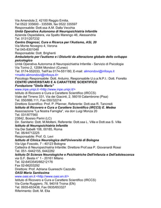 Via Amendola 2, 42100 Reggio Emilia.
Tel 0522 335600 - 335599, fax 0522 335597
Responsabile: Dott.ssa A.M. Dalla Vecchia
Unità Operativa Autonoma di Neuropsichiatria Infantile
Azienda Ospedaliera, via Spalto Marengo 46, Alessandria
Tel. 0131/207232
Centro Diagnosi, Cura e Ricerca per l'Autismo, ASL 20
Via Monte Novegno 4, Verona
Tel 045-8301048
Responsabile: Dott. Brighenti
Ambulatorio per l'autismo e i Disturbi da alterazione globale dello sviluppo
psicologico
Unità Operativa Autonoma di Neuropsichiatria Infantile - Servizio di Psicologia
Via Torino 2, 12084 Mondovì (Cuneo)
Tel. 0174-552033, Tel/Fax 0174-551180, E-mail: alimondovi@infosys.it
<mailto:alimondovi@infosys.it>
Psicologo Responsabile: Dott. Arduino, Responsabile U.o.a.N.P.I.: Dott. Fioretto
CENTRI UNIVERSITARI E A CARATTERE SCIENTIFICO
Fondazione "Stella Maris"
www.inpe.unipi.it <http://www.inpe.unipi.it/>
Istituto di Ricovero e Cura a Carattere Scientifico (IRCCS)
Viale del Tirreno 331, Via dei Giacinti, 2, 56018 Calambrone (Pisa)
Tel. 050/886.111, Fax 050/32214
Direttore Scientifico: Prof. P. Pfanner, Referente: Dott.ssa R. Tancredi
Istituto di Ricovero e Cura a Carattere Scientifico (IRCCS) E. Medea
Associazione "La Nostra Famiglia", via don Luigi Monza 20
Tel. 031/877560
23842, Bosisio Parini (LC)
Dir. Sanitario: Dott. M.Molteni, Referente: Dott.ssa L. Villa e Dott.ssa S. Villa
Istituto di Neuropsichiatria Infantile
Via Dei Sabelli 108, 00185, Roma
Tel. 06/44712225
Responsabile: Prof. G. Levi
Istituto di Clinica Neurologica dell'Università di Bologna
Via Ugo Foscolo, 7 - 40123 Bologna
Cattedra di Neuropsichiatria Infantile: Direttore Prof.ssa P. Giovanardi Rossi
Tel. 051- 6442155, 6442282
Istituto Di Scienze Neurologiche e Psichiatriche Dell'infanzia e Dell'adolescenza
via G.F. Besta n° 1 - 20161 Milano
Tel. 02-6453545/66212176
Fax 02-66203292
Direttore: Prof. Adriana Guareschi Cazzullo
OASI Maria Santissima
www.oasi.en.it <http://www.oasi.en.it/>
Istituto di Ricovero e Cura a Carattere Scientifico (IRCCS)
Via Conte Ruggiero, 76, 94018 Troina (EN)
Tel. 0935-653438, Fax 0935/653327
Riferimento: Dott. M. Elia
 
