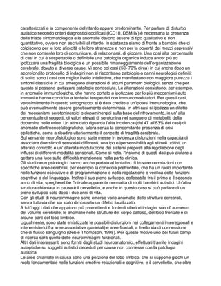 caratterizzati e la componente del ritardo appare predominante. Per parlare di disturbo
autistico secondo criteri diagnostici codificati (ICD10, DSM IV) è necessaria la presenza
della triade sintomatologica e le anomalie devono essere di tipo qualitativo e non
quantitativo, ovvero non ascrivibili al ritardo. In sostanza siamo di fronte a bambini che ci
colpiscono per le loro atipicità e le loro stranezze e non per la povertà dei mezzi espressivi
che non consente loro di comunicare, di relazionarsi, di giocare. Una così alta percentuale
di casi in cui è sospettabile o definibile una patologia organica induce ancor più ad
ipotizzare una fragilità biologica e un possibile rimaneggiamento dell'organizzazione
cerebrale, dovuto a diverse cause. Vi sono poi casi (50- 70% circa) in cui anche dopo un
approfondito protocollo di indagini non si riscontrano patologie o danni neurologici definiti:
di solito sono i casi con miglior livello intellettivo, che manifestano con maggiore purezza i
sintomi classici e in cui emergono alterazioni di alcuni parametri biologici, senza che per
questo si possano ipotizzare patologie conosciute. Le alterazioni consistono, per esempio,
in anomalie immunologiche, che hanno portato a ipotizzare per lo più meccanismi auto
immuni e hanno condotto a tentativi terapeutici con immunomodulatori. Per questi casi,
verosimilmente in questo sottogruppo, si è dato credito a un'ipotesi immunologica, che
può eventualmente essere geneticamente determinata. In altri casi si ipotizza un difetto
dei meccanismi serotoninergici o dopaminergici sulla base del ritrovamento, in un' alta
percentuale di soggetti, di valori elevati di serotonina nel sangue o di metaboliti della
dopamina nelle urine. Un altro dato riguarda l'alta incidenza (dal 47 all'83% dei casi) di
anomalie elettroencefalografiche, talora senza la concomitante presenza di crisi
epilettiche, come a ribadire ulteriormente il concetto di fragilità cerebrale.
Sul versante neurofisiologico sono state messe in evidenza disfunzioni nella capacità di
associare due stimoli sensoriali differenti, una ipo o ipersensibilità agli stimoli uditivi, un
alterato controllo e un' alterata modulazione dei sistemi preposti alla regolazione degli
influssi di differenti modalità sensoriali. Come si nota, l'insieme di questi dati può aiutare a
gettare una luce sulle difficoltà menzionate nella parte clinica.
Gli studi neuropsicologici hanno anche portato al tentativo di trovare correlazioni con
specifiche aree cerebrali, per esempio la corteccia prefrontale, che ha un ruolo importante
nelle funzioni esecutive e di programmazione e nella regolazione e verifica delle funzioni
cognitive e del linguaggio. Inoltre il suo pieno sviluppo, collocabile fra il primo e il secondo
anno di vita, spiegherebbe l'iniziale apparente normalità di molti bambini autistici. Un'altra
struttura chiamata in causa è il cervelletto, e anche in questo caso si può parlare di un
pieno sviluppo solo dopo i due anni di vita.
Con gli studi di neuroimmagine sono emerse varie anomalie delle strutture cerebrali,
senza tuttavia che sia stato dimostrato un difetto focalizzato.
A tutt'oggi i dati che appaiono più promettenti e fonte di ulteriori indagini sono l' aumento
del volume cerebrale, le anomalie nelle strutture del corpo calloso, del lobo frontale e di
alcune parti del lobo limbico.
Ugualmente, sono state enfatizzate le possibili disfunzioni nei collegamenti interregionali e
interemisferici fra aree associative (parietali) e aree frontali, a livello sia di connessione
che di flusso sanguigno (Deb e Thompson, 1998). Per questo motivo uno dei futuri campi
di ricerca sarà quello delle neuroimmagini funzionali.
Altri dati interessanti sono forniti dagli studi neuroanatomici, effettuati tramite indagini
autoptiche su soggetti autistici deceduti per cause non connesse con la patologia
autistica.
Le aree chiamate in causa sono una porzione del lobo limbico, che si suppone giochi un
ruolo fondamentale nelle funzioni emotivo-relazionali e cognitive, e il cervelletto, che oltre
 