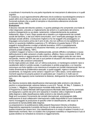 a coordinare il movimento ha una parte importante nei meccanismi di attenzione e in quelli
cognitivi.
In sostanza, si può ragionevolmente affermare che le evidenze neurobiologiche emerse in
questi ultimi anni inducono sempre più verso il concetto di alterazione dei sistemi
funzionali piuttosto che a quello di semplice e riduzionistica alterazione strutturale
localizzata (Scifo, 1999).
Evoluzione
Il decorso naturale del disturbo autistico, in quanto patologia che comprende una triade di
criteri diagnostici, prevede un miglioramento dei sintomi e in particolare del sintomo
autismo (ripiegamento su se stessi, isolamento), indipendentemente da qualsiasi
trattamento, dopo i 5 anni. Dopo questa età si assiste a un miglioramento dei contatti
sociali del bambino, e del suoi intenti comunicativi, con l' eventuale passaggio da una
tipologia sociale all'altra. L'evoluzione migliore si ha nei soggetti che posseggono un
linguaggio comunicativo prima dei 5 anni di età, che non soffrono di crisi epilettiche e che
hanno un quoziente intellettivo superiore a 70. All'interno di questa fascia il 10% di
soggetti è autosufficiente e svolge un'attività lavorativa, il 60% è completamente
dipendente, il 30% presenta una situazione intermedia, con possibilità di lavoro in
ambienti protetti (Gillberg, 1991).
I problemi maggiori si hanno in età adolescenziale, periodo difficile e complesso a causa
dell'evoluzione e delle variazioni a livello cognitivo, affettivo, fisico e ormonale. Il 50% dei
soggetti presenta un aggravamento dei sintomi che nella maggior parte dei casi viene
recuperato, mentre nel 20% dei casi si può parlare di situazioni che imboccano una strada
di non-ritorno alle condizioni antecedenti.
Anche negli autistici più dotati, con un' ottima evoluzione, si mantengono evidenti i tipici e
caratteristici deficit in ambito sociale, in particolare in ambito pragmatico, e si riscontra
comunque una forte rigidità e una mancanza di empatia nei contatti interpersonali. Non va
inoltre dimenticata la problematica sessuale: a questi soggetti, ingenui e semplici
socialmente, va insegnato come variano i rapporti con l' altro sesso, come esternare in
momenti opportuni le proprie pulsioni (in particolare per i maschi) e in molti casi (in
particolare alle ragazze) come mantenere le distanze, distinguendo fra persone familiari e
non.
ICD10
Da: Decima revisione della classificazione internazionale delle sindromi e dei disturbi
psichici e comportamentali, edizione italiana a cura di D. Temali,, M. Maj, F. Catalano, S
Lo brace, L. Magliano., Organizzazione mondiale della sanità, Masson
Il Programma di Salute Mentale dell’Organizzazione Mondiale della Sanità ha cominciato
ad impegnarsi a partire dai primi anni sessanta in iniziative volte a migliorare la qualità
della diagnosi e della classificazione delle sindromi e dei disturbi psichici.
Negli anni successivi l’incremento dei contatti internazionali, accompagnato dalla
realizzazione di studi collaborativi internazionali e dalla disponibilità di nuovi trattamenti
hanno incoraggiato la produzione di specifici criteri di classificazione, allo scopo di
accrescere la riproducibilità della diagnosi.
La preparazione e la pubblicazione delle presenti Descrizioni Cliniche e Direttive
Diagnostiche rappresenta il prodotto del lavoro di molte persone che hanno lavoro a
questa iniziativa per diversi anni. Una classificazione è un modo di vedere il mondo in un
determinato momento. Non vi è dubbio che il progresso scientifico e l’esperienza e l’uso di
queste direttive ne richiederà la revisione e l’aggiornamento.
 