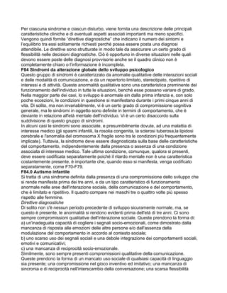 Per ciascuna sindrome e ciascun disturbo, viene fornita una descrizione delle principali
caratteristiche cliniche e di eventuali aspetti associati importanti ma meno specifici.
Vengono quindi fornite “direttive diagnostiche” che indicano il numero dei sintomi e
l’equilibrio tra essi solitamente richiesti perché possa essere posta una diagnosi
attendibile. Le direttive sono strutturate in modo tale da assicurare un certo grado di
flessibilità nelle decisioni diagnostiche. Ciò è opportuno in diverse situazioni nelle quali
devono essere poste delle diagnosi provvisorie anche se il quadro clinico non è
completamente chiaro o l’informazione è incompleta.
F84 Sindromi da alterazione globale dello sviluppo psicologico
Questo gruppo di sindromi è caratterizzato da anomalie qualitative delle interazioni sociali
e delle modalità di comunicazione, e da un repertorio limitato, stereotipato, ripetitivo di
interessi e di attività. Queste anormalità qualitative sono una caratteristica preminente del
funzionamento dell'individuo in tutte le situazioni, benché esse possano variare di grado.
Nella maggior parte dei casi, lo sviluppo è anormale sin dalla prima infanzia e, con solo
poche eccezioni, le condizioni in questione si manifestano durante i primi cinque anni di
vita. Di solito, ma non invariabilmente, vi è un certo grado di compromissione cognitiva
generale, ma le sindromi in oggetto sono definite in termini di comportamento, che è
deviante in relazione all'età mentale dell'individuo. Vi è un certo disaccordo sulla
suddivisione di questo gruppo di sindromi.
In alcuni casi le sindromi sono associate, e presumibilmente dovute, ad una malattia di
interesse medico (gli spasmi infantili, la rosolia congenita, la sclerosi tuberosa,la lipidosi
cerebrale e l'anomalia del cromosoma X fragile sono tra le condizioni più frequentemente
implicate). Tuttavia, la sindrome deve essere diagnosticata sulla base delle caratteristiche
del comportamento, indipendentemente dalla presenza o assenza di una condizione
associata di interesse medico. Tale ultima condizione, comunque, qualora si presenti,
deve essere codificata separatamente poiché il ritardo mentale non è una caratteristica
costantemente presente, è importante che, quando esso si manifesta, venga codificato
separatamente, come F70-F79.
F84.0 Autismo infantile
Si tratta di una sindrome definita dalla presenza di una compromissione dello sviluppo che
si rende manifesta prima dei tre anni, e da un tipo caratteristico di funzionamento
anormale nelle aree dell'interazione sociale, della comunicazione e del comportamento,
che è limitato e ripetitivo. Il quadro compare nei maschi tre o quattro volte più spesso
rispetto alle femmine.
Direttive diagnostiche
Di solito non c'è nessun periodo precedente di sviluppo sicuramente normale, ma, se
questo è presente, le anormalità si rendono evidenti prima dell'età di tre anni. Ci sono
sempre compromissioni qualitative dell'interazione sociale. Queste prendono la forma di:
a) un'inadeguata capacità di cogliere i segnali socio-emozionali, come dimostrato dalla
mancanza di risposta alle emozioni delle altre persone e/o dall'assenza della
modulazione del comportamento in accordo al contesto sociale;
b) uno scarso uso dei segnali sociali e una debole integrazione dei comportamenti sociali,
emotivi e comunicativi;
c) una mancanza di reciprocità socio-emozionale.
Similmente, sono sempre presenti compromissioni qualitative della comunicazione.
Queste prendono la forma di un mancato uso sociale di qualsiasi capacità di linguaggio
sia presente; una compromissione nel gioco inventivo ed imitativo; una mancanza di
sincronia e di reciprocità nell'interscambio della conversazione; una scarsa flessibilità
 