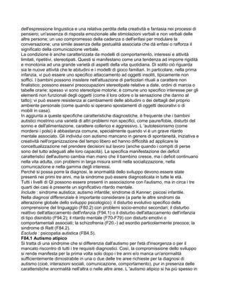 dell'espressione linguistica e una relativa perdita della creatività e fantasia nei processi di
pensiero; un'assenza di risposta emozionale alle stimolazioni verbali e non verbali delle
altre persone; un uso compromesso della cadenza o dell'enfasi per modulare la
conversazione; una simile assenza della gestualità associata che dà enfasi o rafforza il
significato della comunicazione verbale.
La condizione è anche caratterizzata da modelli di comportamento, interessi e attività
limitati, ripetitivi, stereotipati. Questi si manifestano come una tendenza ad imporre rigidità
e monotonia ad una grande varietà di aspetti della vita quotidiana. Di solito ciò riguarda
sia le nuove attività che le abitudini e i modelli di gioco familiari. In particolare, nella prima
infanzia, vi può essere uno specifico attaccamento ad oggetti insoliti, tipicamente non
soffici. I bambini possono insistere nell'attuazione di particolari rituali a carattere non
finalistico; possono esservi preoccupazioni stereotipate relative a date, ordini di marcia o
tabelle orarie; spesso vi sono stereotipie motorie; è comune uno specifico interesse per gli
elementi non funzionali degli oggetti (come il loro odore o la sensazione che danno al
tatto); vi può essere resistenza ai cambiamenti delle abitudini o dei dettagli del proprio
ambiente personale (come quando si operano spostamenti di oggetti decorativi o di
mobili in casa).
In aggiunta a queste specifiche caratteristiche diagnostiche, è frequente che i bambini
autistici mostrino una varietà di altri problemi non specifici, come paure/fobie, disturbi del
sonno e dell'alimentazione, carattere collerico e aggressivo. L 'autolesionismo (come
mordersi i polsi) è abbastanza comune, specialmente quando vi è un grave ritardo
mentale associato. Gli individui con autismo mancano in genere di spontaneità, iniziativa e
creatività nell'organizzazione del tempo libero ed hanno difficoltà ad applicare la
concettualizzazione nel prendere decisioni sul lavoro (anche quando i compiti di perse
sono del tutto adeguati alle loro capacità). La specifica manifestazione dei deficit
caratteristici dell'autismo cambia man mano che il bambino cresce, ma i deficit continuano
nella vita adulta, con problemi in larga misura simili nella socializzazione, nella
comunicazione e nella gamma degli interessi.
Perché si possa porre la diagnosi, le anormalità dello sviluppo devono essere state
presenti nei primi tre anni, ma la sindrome può essere diagnosticata in tutte le età.
Tutti i livelli di QI possono essere presenti in associazione con l'autismo, ma in circa i tre
quarti dei casi è presente un significativo ritardo mentale.
Include : sindrome autistica; autismo infantile; sindrome di Kanner; psicosi infantile.
Nella diagnosi differenziale è importante considerare (a parte le altre sindromi da
alterazione globale dello sviluppo psicologico): il disturbo evolutivo specifico della
comprensione del linguaggio (F80.2) con problemi socio-emotivi secondari; il disturbo
reattivo dell'attaccamento dell'infanzia (F94.1) o il disturbo dell'attaccamento dell'infanzia
di tipo disinibito (F94.2); il ritardo mentale (F70-F79) con disturbi emotivi o
comportamentali associati; la schizofrenia (F20.-) ad esordio particolarmente precoce; la
sindrome di Rett (F84.2).
Esclude : psicopatia autistica (FB4.5).
F84.1 Autismo atipico
Si tratta di una sindrome che si differenzia dall'autismo per l'età d'insorgenza o per il
mancato riscontro di tutti i tre requisiti diagnostici. Così, la compromissione dello sviluppo
si rende manifesta per la prima volta solo dopo i tre anni e/o manca un'anormalità
sufficientemente dimostrabile in una o due delle tre aree richieste per la diagnosi di
autismo (cioè, interazioni sociali, comunicazione, comportamento), pur in presenza delle
caratteristiche anormalità nell'altra o nelle altre aree. L 'autismo atipico si ha più spesso in
 