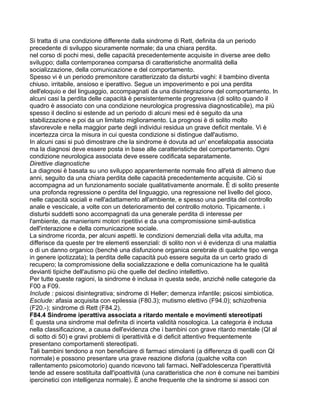 Si tratta di una condizione differente dalla sindrome di Rett, definita da un periodo
precedente di sviluppo sicuramente normale; da una chiara perdita.
nel corso di pochi mesi, delle capacità precedentemente acquisite in diverse aree dello
sviluppo; dalla contemporanea comparsa di caratteristiche anormalità della
socializzazione, della comunicazione e del comportamento.
Spesso vi è un periodo premonitore caratterizzato da disturbi vaghi: il bambino diventa
chiuso. irritabile, ansioso e iperattivo. Segue un impoverimento e poi una perdita
dell'eloquio e del linguaggio, accompagnati da una disintegrazione del comportamento. In
alcuni casi la perdita delle capacità è persistentemente progressiva (di solito quando il
quadro è associato con una condizione neurologica progressiva diagnosticabile), ma più
spesso il declino si estende ad un periodo di alcuni mesi ed è seguito da una
stabilizzazione e poi da un limitato miglioramento. La prognosi è di solito molto
sfavorevole e nella maggior parte degli individui residua un grave deficit mentale. Vi è
incertezza circa la misura in cui questa condizione si distingue dall'autismo.
In alcuni casi si può dimostrare che la sindrome è dovuta ad un' encefalopatia associata
ma la diagnosi deve essere posta in base alle caratteristiche del comportamento. Ogni
condizione neurologica associata deve essere codificata separatamente.
Direttive diagnostiche
La diagnosi è basata su uno sviluppo apparentemente normale fino all'età di almeno due
anni, seguito da una chiara perdita delle capacità precedentemente acquisite. Ciò si
accompagna ad un funzionamento sociale qualitativamente anormale. È di solito presente
una profonda regressione o perdita del linguaggio, una regressione nel livello del gioco,
nelle capacità sociali e nell'adattamento all'ambiente, e spesso una perdita del controllo
anale e vescicale, a volte con un deterioramento del controllo motorio. Tipicamente. i
disturbi suddetti sono accompagnati da una generale perdita di interesse per
l'ambiente, da manierismi motori ripetitivi e da una compromissione simil-autistica
dell'interazione e della comunicazione sociale.
La sindrome ricorda, per alcuni aspetti. le condizioni demenziali della vita adulta, ma
differisce da queste per tre elementi essenziali: di solito non vi è evidenza di una malattia
o di un danno organico (benché una disfunzione organica cerebrale di qualche tipo venga
in genere ipotizzata); la perdita delle capacità può essere seguita da un certo grado di
recupero; la compromissione della socializzazione e della comunicazione ha le qualità
devianti tipiche dell'autismo più che quelle del declino intellettivo.
Per tutte queste ragioni, la sindrome è inclusa in questa sede, anziché nelle categorie da
F00 a F09.
Include : psicosi disintegrativa; sindrome di Heller; demenza infantile; psicosi simbiotica.
Esclude: afasia acquisita con epilessia (F80.3); mutismo elettivo (F94.0); schizofrenia
(F20.-); sindrome di Rett (F84.2).
F84.4 Sindrome iperattiva associata a ritardo mentale e movimenti stereotipati
È questa una sindrome mal definita di incerta validità nosologica. La categoria è inclusa
nella classificazione, a causa dell'evidenza che i bambini con grave ritardo mentale (QI al
di sotto di 50) e gravi problemi di iperattività e di deficit attentivo frequentemente
presentano comportamenti stereotipati.
Tali bambini tendono a non beneficiare di farmaci stimolanti (a differenza di quelli con QI
normale) e possono presentare una grave reazione disforia (qualche volta con
rallentamento psicomotorio) quando ricevono tali farmaci. Nell'adolescenza I'iperattività
tende ad essere sostituita dall'ipoattività (una caratteristica che non è comune nei bambini
ipercinetici con intelligenza normale). È anche frequente che la sindrome si associ con
 