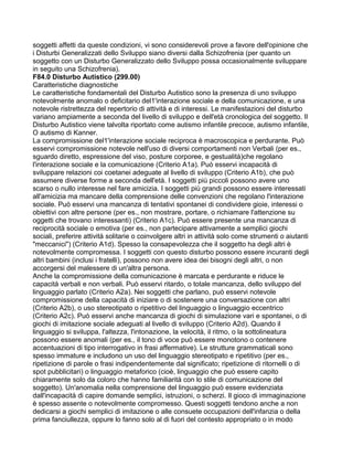 soggetti affetti da queste condizioni, vi sono considerevoli prove a favore dell'opinione che
i Disturbi Generalizzati dello Sviluppo siano diversi dalla Schizofrenia (per quanto un
soggetto con un Disturbo Generalizzato dello Sviluppo possa occasionalmente sviluppare
in seguito una Schizofrenia).
F84.0 Disturbo Autistico (299.00)
Caratteristiche diagnostiche
Le caratteristiche fondamentali del Disturbo Autistico sono la presenza di uno sviluppo
notevolmente anomalo o deficitario del1'interazione sociale e della comunicazione, e una
notevole ristrettezza del repertorio di attività e di interessi. Le manifestazioni del disturbo
variano ampiamente a seconda del livello di sviluppo e dell'età cronologica del soggetto. Il
Disturbo Autistico viene talvolta riportato come autismo infantile precoce, autismo infantile,
O autismo di Kanner.
La compromissione del1'interazione sociale reciproca è macroscopica e perdurante. Può
esservi compromissione notevole nell'uso di diversi comportamenti non Verbali (per es.,
sguardo diretto, espressione del viso, posture corporee, e gestualità)che regolano
l'interazione sociale e la comunicazione (Criterio A1a). Può esservi incapacità di
sviluppare relazioni coi coetanei adeguate al livello di sviluppo (Criterio A1b), che può
assumere diverse forme a seconda dell'età. I soggetti più piccoli possono avere uno
scarso o nullo interesse nel fare amicizia. I soggetti più grandi possono essere interessati
all'amicizia ma mancare della comprensione delle convenzioni che regolano l'interazione
sociale. Può esservi una mancanza di tentativi spontanei di condividere gioie, interessi o
obiettivi con altre persone (per es., non mostrare, portare, o richiamare l'attenzione su
oggetti che trovano interessanti) (Criterio A1c). Può essere presente una mancanza di
reciprocità sociale o emotiva (per es., non partecipare attivamente a semplici giochi
sociali, preferire attività solitarie o coinvolgere altri in attività solo come strumenti o aiutanti
"meccanici") (Criterio A1d). Spesso la consapevolezza che il soggetto ha degli altri è
notevolmente compromessa. I soggetti con questo disturbo possono essere incuranti degli
altri bambini (inclusi i fratelli), possono non avere idea dei bisogni degli altri, o non
accorgersi del malessere di un'altra persona.
Anche la compromissione della comunicazione è marcata e perdurante e riduce le
capacità verbali e non verbali. Può esservi ritardo, o totale mancanza, dello sviluppo del
linguaggio parlato (Criterio A2a). Nei soggetti che parlano, può esservi notevole
compromissione della capacità di iniziare o di sostenere una conversazione con altri
(Criterio A2b), o uso stereotipato o ripetitivo del linguaggio o linguaggio eccentrico
(Criterio A2c). Può esservi anche mancanza di giochi di simulazione vari e spontanei, o di
giochi di imitazione sociale adeguati al livello di sviluppo (Criterio A2d). Quando il
linguaggio si sviluppa, l'altezza, l'intonazione, la velocità, il ritmo, o la sottolineatura
possono essere anomali (per es., il tono di voce può essere monotono o contenere
accentuazioni di tipo interrogativo in frasi affermative). Le strutture grammaticali sono
spesso immature e includono un uso del linguaggio stereotipato e ripetitivo (per es.,
ripetizione di parole o frasi indipendentemente dal significato; ripetizione di ritornelli o di
spot pubblicitari) o linguaggio metaforico (cioè, linguaggio che può essere capito
chiaramente solo da coloro che hanno familiarità con lo stile di comunicazione del
soggetto). Un'anomalia nella comprensione del linguaggio può essere evidenziata
dall'incapacità di capire domande semplici, istruzioni, o scherzi. Il gioco di immaginazione
è spesso assente o notevolmente compromesso. Questi soggetti tendono anche a non
dedicarsi a giochi semplici di imitazione o alle consuete occupazioni dell'infanzia o della
prima fanciullezza, oppure lo fanno solo al di fuori del contesto appropriato o in modo
 