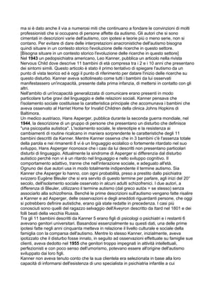 ma si è dato anche il via a numerosi miti che continuano a fondare le convinzioni di molti
professionisti che si occupano di persone affette da autismo. Gli autori che si sono
cimentati in descrizioni varie dell'autismo, con ipotesi e teorie più o meno serie, non si
contano. Per evitare di dare delle interpretazioni anacronistiche dell'autismo bisogna
quindi situare in un contesto storico l'evoluzione delle ricerche in questo settore.
[Bisogna situare in un contesto storico l'evoluzione delle ricerche in questo settore]
Nel 1943 un pedopsichiatra americano, Leo Kanner, pubblica un articolo nella rivista
Nervous Child dove descrive 11 bambini di età compresa tra i 2 e i 10 anni che presentano
dei sintomi simili. Questo articolo è stato il primo tentativo di spiegare l'autismo da un
punto di vista teorico ed è oggi il punto di riferimento per datare l'inizio delle ricerche su
questo disturbo. Kanner aveva sottolineato come tutti i bambini da lui osservati
manifestassero un'incapacità, presente dalla prima infanzia, di mettersi in contatto con gli
altri.
Nell'ambito di un'incapacità generalizzata di comunicare erano presenti in modo
particolare turbe gravi del linguaggio e delle relazioni sociali. Kanner pensava che
l'isolamento sociale costituisse la caratteristica principale che accomunava i bambini che
aveva osservato al Harriet Home for Invalid Children della clinica Johns Hopkins di
Baltimora.
Un medico austriaco, Hans Asperger, pubblica durante la seconda guerra mondiale, nel
1944, la descrizione di un gruppo di persone che presentano un disturbo che definisce
"una psicopatia autistica". L'isolamento sociale, le stereotipie e la resistenza ai
cambiamenti di routine ricalcano in maniera sorprendente le caratteristiche degli 11
bambini descritti da Kanner. Mentre Kanner osserva che in 3 bambini c'è l'assenza totale
della parola e nei rimanenti 8 vi è un linguaggio ecolalico o fortemente ritardato nel suo
sviluppo, Hans Asperger riconosce che i casi da lui descritti non presentano particolari
disturbi di linguaggio. Attualmente la sindrome di Asperger si differenzia dal disturbo
autistico perchè non vi è un ritardo nel linguaggio e nello sviluppo cognitivo. Il
comportamento adattivo, tranne che nell'interazione sociale, e adeguato all'età.
Ognuno dei due autori usa in modo totalmente indipendente il termine autismo. Sia
Kanner che Asperger lo hanno, con ogni probabilità, preso a prestito dallo psichiatra
svizzero Eugène Bleuler che si era servito di questo termine per parlare, agli inizi del 20°
secolo, dell'isolamento sociale osservato in alcuni adulti schizofrenici. I due autori, a
differenza di Bleuler, utilizzano il termine autismo (dal greco autòs = se stesso) senza
associarlo alla schizofrenia. Benché le prime descrizioni sull'autismo vengano fatte risalire
a Kanner e ad Asperger, delle osservazioni e degli aneddoti riguardanti persone, che oggi
si potrebbero definire autistiche, erano già state redatte in precedenza. I casi più
conosciuti sono quelli del ragazzo selvaggio dell'Aveyron descritto da Itard nel 1801 e dei
folli beati della vecchia Russia.
Tra gli 11 bambini descritti da Kanner 5 erano figli di psicologi o psichiatri e i restanti 6
avevano genitori universitari. Basandosi essenzialmente su questi dati, una delle prime
ipotesi fatte negli anni cinquanta metteva in relazione il livello culturale e sociale della
famiglia con la comparsa dell'autismo. Mentre lo stesso Kanner, inizialmente, aveva
ipotizzato che il disturbo fosse innato, in seguito ad osservazioni effettuate su famiglie sue
clienti, aveva dedotto nel 1955 che genitori troppo impegnati in attività intellettuali,
perfezionisti e con poco senso dell'umorismo, potevano essere all'origine dell'autismo
sviluppato dai loro figli.
Kanner non aveva tenuto conto che la sua clientela era selezionata in base alla loro
capacità di informarsi dell'esistenza di uno specialista in psichiatria infantile a cui
 