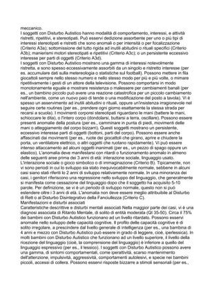 meccanico.
I soggetti con Disturbo Autistico hanno modalità di comportamento, interessi, e attività
ristretti, ripetitivi, e stereotipati. Può esservi dedizione assorbente per uno o più tipi di
interessi stereotipati e ristretti che sono anomali o per intensità o per focalizzazione
(Criterio A3a); sottomissione del tutto rigida ad inutili abitudini o rituali specifici (Criterio
A3b); manierismi motori stereotipati e ripetitivi (Criterio A3c); o un persistente eccessivo
interesse per parti di oggetti (Criterio A3d).
I soggetti con Disturbo Autistico mostrano una gamma di interessi notevolmente
ristretta, e sono spesso eccessivamente assorbiti da un singolo e ristretto interesse (per
es. accumulare dati sulla metereologia o statistiche sul football). Possono mettere in fila
giocattoli sempre nello stesso numero e nello stesso modo per più e più volte, o mimare
ripetitivamente i gesti di un attore della televisione. Possono comportarsi in modo
monotonamente eguale e mostrare resistenza o malessere per cambiamenti banali (per
es., un bambino piccolo può avere una reazione catastrofica per un piccolo cambiamento
nell'ambiente, come un nuovo paio di tende o una modificazione del posto a tavola). Vi è
spesso un asservimento ad inutili abitudini o rituali, oppure un'insistenza irragionevole nel
seguire certe routines (per es., prendere ogni giorno esattamente la stessa strada per
recarsi a scuola). I movimenti corporei stereotipati riguardano le mani (battere le mani,
schioccare le dita), o l'intero corpo (dondolarsi, buttarsi a terra, oscillare). Possono essere
presenti anomalie della postura (per es., camminare in punta di piedi, movimenti delle
mani o atteggiamento del corpo bizzarri). Questi soggetti mostrano un persistente,
eccessivo interesse parti di oggetti (bottoni, parti del corpo). Possono essere anche
affascinati dai movimenti (per es., ruote dei giocattoli che girano, aprire e chiudere la
porta, un ventilatore elettrico, o altri oggetti che ruotano rapidamente). Vi può essere
intenso attaccamento ad alcuni oggetti inanimati (per es., un pezzo di spago oppure un
elastico). L'anomalia deve manifestarsi con ritardi o funzionamento anomalo in almeno
delle seguenti aree prima dei 3 anni di età: interazione sociale, linguaggio usato.
L'interazione sociale o gioco simbolico o di immaginazione (Criterio B). Tipicamente, non
vi sono periodi in cui lo sviluppo sia stato inequivocabilmente normale, sebbene in alcuni
casi siano stati riferiti lo 2 anni di sviluppo relativamente normale. In una minoranza dei
casi, i genitori riferiscono una regressione nello sviluppo del linguaggio, che generalmente
si manifesta come cessazione del linguaggio dopo che il soggetto ha acquisito 5-10
parole. Per definizione, se vi è un periodo di sviluppo normale, questo non si può
estendere oltre i 3 anni di età. L'anomalia non deve essere meglio attribuibile al Disturbo
di Rett o al Disturbo Disintegrativo della Fanciullezza (Criterio C).
Manifestazioni e disturbi associati
Caratteristiche descrittive e disturbi mentali associati Nella maggior parte dei casi, vi è una
diagnosi associata di Ritardo Mentale, di solito di entità moderata (QI 35-50). Circa il 75%
dei bambini con Disturbo Autistico funzionano ad un livello ritardato. Possono esservi
anomalie nello sviluppo delle capacità cognitive. Il profilo delle capacità cognitive è di
solito irregolare, a prescindere dal livello generale di intelligenza (per es., una bambina di
4 anni e mezzo con Disturbo Autistico può essere in grado di leggere, cioè, iperlessica). In
molti bambini con Disturbo Autistico che funzionano ad un livello superiore, il livello della
ricezione del linguaggio (cioè, la comprensione del linguaggio) è inferiore a quello del
linguaggio espressivo (per es., il lessico). I soggetti con Disturbo Autistico possono avere
una gamma, di sintomi comportamentali, come iperattività, scarso mantenimento
dell'attenzione, impulsività, aggressività, comportamenti autolesivi, e specie nei bambini
piccoli, accessi di collera. Possono esservi risposte bizzarre a stimoli sensoriali (per es.,
 