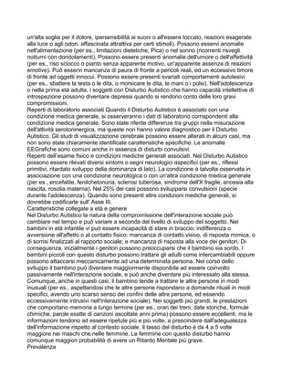 un'alta soglia per il dolore, ipersensibilità ai suoni o all'essere toccato, reazioni esagerate
alla luce o agli odori, affascinata attrattiva per certi stimoli). Possono esservi anomalie
nell'alimentazione (per es., limitazioni dietetiche, Pica) o nel sonno (ricorrenti risvegli
notturni con dondolamenti). Possono essere presenti anomalie dell'umore o dell'affettività
(per es., riso sciocco o pianto senza apparente motivo, un'apparente assenza di reazioni
emotive). Può esservi mancanza di paura di fronte a pericoli reali, ed un eccessivo timore
di fronte ad oggetti innocui. Possono essere presenti svariati comportamenti autolesivi
(per es., sbattere la testa o le dita, o morsicare le dita, le mani o i polsi). Nell'adolescenza
o nella prima età adulta, i soggetti con Disturbo Autistico che hanno capacità intellettive di
introspezione possono diventare depressi quando si rendono conto delle loro gravi
compromissioni.
Reperti di laboratorio associati Quando il Disturbo Autistico è associato con una
condizione medica generale, si osserveranno i dati di laboratorio corrispondenti alla
condizione medica generale. Sono state riferite differenze tra gruppi nella misurazione
dell'attività serotoninergica, ma queste non hanno valore diagnostico per il Disturbo
Autistico. Gli studi di visualizzazione cerebrale possono essere alterati in alcuni casi, ma
non sono state chiaramente identificate caratteristiche specifiche. Le anomalie
EEGrafiche sono comuni anche in assenza di disturbi convulsivi.
Reperti dell’esame fisico e condizioni mediche generali associati. Nel Disturbo Autistico
possono essere rilevati diversi sintomi o segni neurologici aspecifici (per es., riflessi
primitivi, ritardato sviluppo della dominanza di lato). La condizione è talvolta osservata in
associazione con una condizione neurologica o con un'altra condizione medica generale
(per es., encefalite, fenilchetonuria, sclerosi tuberosa, sindrome dell'X fragile, anossia alla
nascita, rosolia materna). Nel 25% dei casi possono svilupparsi convulsioni (specie
durante l'adolescenza). Quando sono presenti altre condizioni mediche generali, si
dovrebbe codificarle sull' Asse III.
Caratteristiche collegate a età e genere
Nel Disturbo Autistico la natura della compromissione dell'interazione sociale può
cambiare nel tempo e può variare a seconda del livello di sviluppo del soggetto. Nei
bambini in età infantile vi può essere incapacità di stare in braccio; indifferenza o
avversione all'affetto o al contatto fisico; mancanza di contatto visivo, di risposta mimica, o
di sorrisi finalizzati al rapporto sociale; e mancanza di risposta alla voce dei genitori. Di
conseguenza, inizialmente i genitori possono preoccuparsi che il bambino sia sordo. I
bambini piccoli con questo disturbo possono trattare gli adulti come intercambiabili oppure
possono attaccarsi meccanicamente ad una determinata persona. Nel corso dello
sviluppo il bambino può diventare maggiormente disponibile ad essere coinvolto
passivamente nell'interazione sociale, e può anche diventare più interessato alla stessa.
Comunque, anche in questi casi, il bambino tende a trattare le altre persone in modi
inusuali (per es., aspettandosi che le altre persone rispondano a domande rituali in modi
specifici, avendo uno scarso senso dei confini delle altre persone, ed essendo
eccessivamente intrusivi nell'interazione sociale). Nei soggetti più grandi, le prestazioni
che comportano memoria a lungo termine (per es., orari dei treni, date storiche, formule
chimiche, parole esatte di canzoni ascoltate anni prima) possono essere eccellenti, ma le
informazioni tendono ad essere ripetute più e più volte, a prescindere dall'adeguatezza
dell'informazione rispetto al contesto sociale. Il tasso del disturbo è da 4 a 5 volte
maggiore nei maschi che nelle femmine. Le femmine con questo disturbo hanno
comunque maggiori probabilità di avere un Ritardo Mentale più grave.
Prevalenza
 