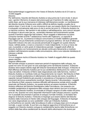 Studi epidemiologici suggeriscono che il tasso di Disturbo Autistico sia di 2-5 casi su
10.000 soggetti.
Decorso
Per definizione, l'esordio del Disturbo Autistico si situa prima dei 3 anni di età. In alcuni
casi, i genitori riferiranno di essere stati preoccupati per il bambino fin dalla nascita o
subito dopo, per la sua mancanza di interesse nell'interazione sociale. Le manifestazioni
del disturbo durante l'infanzia sono sottili e difficili da definire rispetto a quelle che si
vedono dopo i 2 anni di età. In una minoranza di casi, può essere riferito che il bambino si
è sviluppato normalmente nello anno di vita (o anche nei primi 2). Il Disturbo Autistico ha
un decorso continuo. Nei bambini in età scolare e nell'adolescenza, sono comuni recuperi
di sviluppo in alcune aree (per es., aumentato interesse nel funzionamento sociale
quando il bambino raggiunge l'età scolare). Alcuni soggetti si deteriorano sul piano
comporta mentale durante I' adolescenza mentre altri migliorano. Le capacità di
linguaggio (per es., la presenza di eloquio comunicativo) e il livello intellettivo generale
sono i fattori che più fortemente condizionano la prognosi definitiva. Gli studi di follow-up
disponibili indicano che solo una piccola percentuale di soggetti con questo disturbo
riesce, nell'età adulta, a vivere e a lavorare in modo indipendente. In circa un terzo dei
casi, è possibile un certo grado di indipendenza parziale. I soggetti adulti affetti da
Disturbo Autistico con funzionamento più elevato continuano tipicamente a mostrare
problemi nell'interazione sociale e nella comunicazione, oltre a una notevole ristrettezza di
interessi e attività.
Familiarità
Vi è un maggiore rischio di Disturbo Autistico tra i fratelli di soggetti affetti da questo
stesso disturbo.
Diagnosi differenziale
Nel normale sviluppo si possono osservare periodi di regressione dello sviluppo, ma
questi non sono ne così gravi ne così prolungati come nel Disturbo Autistico. Il Disturbo
Autistico deve essere distinto dagli altri Disturbi Generalizzati dello Sviluppo. Il Disturbo di
Rett differisce dal Disturbo Autistico per la sua caratteristica distribuzione tra i sessi e per
il tipo dei deficit. Il Disturbo di Rett è stato diagnosticato solo nelle femmine, mentre il
Disturbo Autistico si manifesta molto più frequentemente nei maschi. Nel Disturbo di Rett
vi è una modalità caratteristica di rallentamento della crescita del cranio, la perdita di
capacità manuali finalistiche già acquisite in precedenza e l'insorgenza di andatura o di
movimenti del tronco scarsamente coordinati. Specie durante I' età prescolare, i soggetti
con Disturbo di Rett, possono mostrare difficoltà nell'interazione sociale simili a quelle
osservate nel Disturbo Autistico, ma queste tendono ad essere transitorie. Il Disturbo
Autistico differisce dal Disturbo Disintegrativo della Fanciullezza, che presenta una
modalità caratteristica di regressione dello sviluppo dopo almeno due anni di sviluppo
normale. Nel Disturbo Autistico, le anomalie di sviluppo vengono di solito notate nel primo
anno di vita. Quando non sono disponibili informazioni sullo sviluppo precoce o quando
non è possibile documentare il periodo di sviluppo normale richiesto, si dovrebbe fare
diagnosi di Disturbo Autistico. Il Disturbo di Asperger può essere distinto dal Disturbo
Autistico dalla mancanza di ritardo nello sviluppo del linguaggio. Il Disturbo di Asperger
non viene diagnosticato se sono soddisfatti i criteri per il Disturbo Autistico.
La Schizofrenia con esordio nella fanciullezza di solito si sviluppa dopo anni di sviluppo
normale, o quasi normale. Si può fare una diagnosi aggiuntiva di Schizofrenia se un
soggetto con Disturbo Autistico sviluppa le caratteristiche tipiche della Schizofrenia con
sintomi della fase attiva caratterizzati da rilevanti delirio allucinazioni che durano per
 