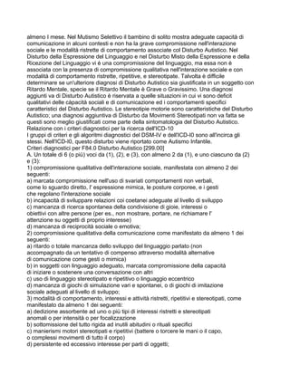 almeno I mese. Nel Mutismo Selettivo il bambino di solito mostra adeguate capacità di
comunicazione in alcuni contesti e non ha la grave compromissione nell'interazione
sociale e le modalità ristrette di comportamento associate col Disturbo Autistico. Nel
Disturbo della Espressione del Linguaggio e nel Disturbo Misto della Espressione e della
Ricezione del Linguaggio vi è una compromissione del linguaggio, ma essa non è
associata con la presenza di compromissione qualitativa nell'interazione sociale e con
modalità di comportamento ristrette, ripetitive, e stereotipate. Talvolta è difficile
determinare se un'ulteriore diagnosi di Disturbo Autistico sia giustificata in un soggetto con
Ritardo Mentale, specie se il Ritardo Mentale è Grave o Gravissimo. Una diagnosi
aggiunti va di Disturbo Autistico è riservata a quelle situazioni in cui vi sono deficit
qualitativi delle càpacità sociali e di comunicazione ed i comportamenti specifici
caratteristici del Disturbo Autistico. Le stereotipie motorie sono caratteristiche del Disturbo
Autistico; una diagnosi aggiuntiva di Disturbo da Movimenti Stereotipati non va fatta se
questi sono meglio giustificati come parte della sintomatologia del Disturbo Autistico.
Relazione con i criteri diagnostici per la ricerca dell'ICD-10
I gruppi di criteri e gli algoritmi diagnostici del DSM-IV e dell'ICD-I0 sono all'incirca gli
stessi. Nell'ICD-I0, questo disturbo viene riportato come Autismo Infantile.
Criteri diagnostici per F84.0 Disturbo Autistico [299.00]
A. Un totale di 6 (o più) voci da (1), (2), e (3), con almeno 2 da (1), e uno ciascuno da (2)
e (3):
1) compromissione qualitativa dell'interazione sociale, manifestata con almeno 2 dei
seguenti:
a) marcata compromissione nell'uso di svariati comportamenti non verbali,
come lo sguardo diretto, l' espressione mimica, le posture corporee, e i gesti
che regolano l'interazione sociale
b) incapacità di sviluppare relazioni coi coetanei adeguate al livello di sviluppo
c) mancanza di ricerca spontanea della condivisione di gioie, interessi o
obiettivi con altre persone (per es., non mostrare, portare, ne richiamare l'
attenzione su oggetti di proprio interesse)
d) mancanza di reciprocità sociale o emotiva;
2) compromissione qualitativa della comunicazione come manifestato da almeno 1 dei
seguenti:
a) ritardo o totale mancanza dello sviluppo del linguaggio parlato (non
accompagnato da un tentativo di compenso attraverso modalità alternative
di comunicazione come gesti o mimica)
b) in soggetti con linguaggio adeguato, marcata compromissione della capacità
di iniziare o sostenere una conversazione con altri
c) uso di linguaggio stereotipato e ripetitivo o linguaggio eccentrico
d) mancanza di giochi di simulazione vari e spontanei, o di giochi di imitazione
sociale adeguati al livello di sviluppo;
3) modalità di comportamento, interessi e attività ristretti, ripetitivi e stereotipati, come
manifestato da almeno 1 dei seguenti:
a) dedizione assorbente ad uno o più tipi di interessi ristretti e stereotipati
anomali o per intensità o per focalizzazione
b) sottomissione del tutto rigida ad inutili abitudini o rituali specifici
c) manierismi motori stereotipati e ripetitivi (battere o torcere le mani o il capo,
o complessi movimenti di tutto il corpo)
d) persistente ed eccessivo interesse per parti di oggetti;
 