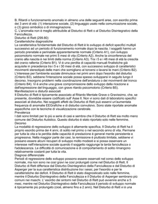B. Ritardi o funzionamento anomalo in almeno una delle seguenti aree, con esordio prima
dei 3 anni di età: (1) interazione sociale, (2) linguaggio usato nella comunicazione sociale,
o (3) gioco simbolico o di immaginazione.
C. L'anomalia non è meglio attribuibile al Disturbo di Rett o al Disturbo Disintegrativo della
Fanciullezza.
Disturbo di Rett (299.80)
Caratteristiche diagnostiche
La caratteristica fondamentale del Disturbo di Rett è lo sviluppo di deficit specifici multipli
successivo ad un periodo di funzionamento normale dopo la nascita. I soggetti hanno un
periodo prenatale e perinatale apparentemente normale (Criterio A1), con sviluppo
psicomotorio normale nei primi 5 mesi di vita (Criterio A2). Anche la circonferenza del
cranio alla nascita è nei limiti della norma (Criterio A3). Tra i 5 e i 48 mesi di età la crescita
del cranio rallenta (Criterio B1). Vi è una perdita di capacità manuali finalistiche già
acquisite in precedenza tra i 5 e i 30 mesi di età, con successivo sviluppo di caratteristici
movimenti stereotipati delle mani che somigliano al torcersi o lavarsi le mani (Criterio B2).
L'interesse per l'ambiente sociale diminuisce nei primi anni dopo l'esordio del disturbo
(Criterio B3), sebbene l'interazione sociale possa spesso svilupparsi in seguito lungo il
decorso. Insorgono problemi nella coordinazione dell'andatura o dei movimenti del tronco
(Criterio B4). Vi è anche una grave compromissione dello sviluppo della ricezione e
dell'espressione del linguaggio, con grave ritardo psicomotorio (Criterio B5).
Manifestazioni e disturbi associati
Il Disturbo di Rett è tipicamente associato al Ritardo Mentale Grave o Gravissimo, che, se
presente, dovrebbe essere codificato sull' Asse Il. Non vi sono dati di laboratorio specifici
associati al disturbo. Nei soggetti affetti da Disturbo di Rett può esservi un'aumentata
frequenza di anomalie EEGrafiche e di disturbo convulsivo. Sono state riportate anomalie
aspecifiche con le tecniche di visualizzazione cerebrale.
Prevalenza
I dati sono limitati per lo più a serie di casi e sembra che il Disturbo di Rett sia molto meno
comune del Disturbo Autistico. Questo disturbo è stato riportato solo nelle femmine.
Decorso
La modalità di regressione dello sviluppo è altamente specifica. Il Disturbo di Rett ha il
proprio esordio prima dei 4 anni, di solito nel primo o nel secondo anno di vita. Permane
per tutta la vita e la perdita delle capacità di prestazione è general mente persistente e
progressiva. Nella maggior parte dei casi, la remissione è piuttosto limitata, sebbene vi
possano essere alcuni recuperi di sviluppo molto modesti e si possa osservare un
interesse nell'interazione sociale quando il soggetto raggiunge la tarda fanciullezza o
l'adolescenza. Le difficoltà di comunicazione e di comportamento di solito rimangono
relativamente costanti per tutta la vita.
Diagnosi differenziale
Periodi di regressione dello sviluppo possono essere osservati nel corso dello sviluppo
normale, ma non sono ne così gravi ne così prolungati come nel Disturbo di Rett. Il
Disturbo di Rett differisce dal Disturbo Disintegrativo della Fanciullezza e dal Disturbo di
Asperger per la sua caratteristica distribuzione tra i sessi, per l'esordio e per le
caratteristiche dei deficit. Il Disturbo di Rett è stato diagnosticato solo nelle femmine,
mentre il Disturbo Disintegrativo della Fanciullezza e il Disturbo di Asperger sembrano più
comuni nei maschi. L' esordio dei sintomi nel Disturbo di Rett può avvenire anche a 5
mesi, mentre nel Disturbo Disintegrativo della Fanciullezza il periodo di sviluppo normale
è tipicamente più prolungato (cioè, almeno fino a 2 anni). Nel Disturbo di Rett vi è una
 