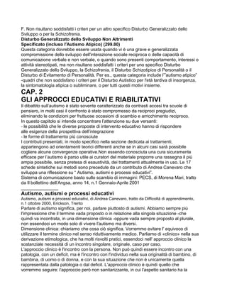 F. Non risultano soddisfatti i criteri per un altro specifico Disturbo Generalizzato dello
Sviluppo o per la Schizofrenia.
Disturbo Generalizzato dello Sviluppo Non Altrimenti
Specificato (incluso l'Autismo Atipico) (299.80)
Questa categoria dovrebbe essere usata quando vi è una grave e generalizzata
compromissione dello sviluppo dell'interazione sociale reciproca o delle capacità di
comunicazione verbale e non verbale, o quando sono presenti comportamento, interessi o
attività stereotipati, ma non risultano soddisfatti i criteri per uno specifico Disturbo
Generalizzato dello Sviluppo, la Schizofrenia, il Disturbo Schizotipico di Personalità o il
Disturbo di Evitamento di Personalità. Per es., questa categoria include l’”autismo atipico”
-quadri che non soddisfano i criteri per il Disturbo Autistico per l'età tardiva di insorgenza,
la sintomatologia atipica o subliminare, o per tutti questi motivi insieme.
CAP. 2
GLI APPROCCI EDUCATIVI E RIABILITATIVI
Il dibattito sull’autismo è stato sovente caratterizzato da contrasti accesi tra scuole di
pensiero, in molti casi il confronto è stato compromesso da reciproci pregiudizi,
eliminando le condizioni per fruttuose occasioni di scambio e arricchimento reciproco.
In questo capitolo si intende concentrare l’attenzione su due versanti:
- le possibilità che le diverse proposte di intervento educativo hanno di rispondere
alle esigenze della prospettiva dell’integrazione
- le forme di trattamento più conosciute
I contributi presentati, in modo specifico nella sezione dedicata ai trattamenti,
appartengono ad orientamenti teorici differenti anche se in alcuni casi sarà possibile
cogliere alcune convergenze operative.Non essendo conosciuta una cura sicuramente
efficace per l’autismo è parso utile ai curatori del materiale proporre una rassegna il più
ampia possibile, senza pretesa di esaustività, dei trattamenti attualmente in uso. Le 17
schede sintetiche sui metodi sono precedute da un contributo di Andrea Canevaro che
sviluppa una riflessione su “ Autismo, autismi e processi educativi”.
Sistema di comunicazione basto sullo scambio di immagini: PECS, di Morena Mari, tratto
da Il bollettino dell’Angsa, anno 14, n.1 Gennaio-Aprile 2001
_______________
Autismo, autismi e processi educativi
Autismo, autismi e processi educativi, di Andrea Canevaro, tratto da Difficoltà di apprendimento,
n.1 ottobre 2000, Erickson, Trento
Parlare di autismo significa, per noi, parlare piuttosto di autismi. Abbiamo sempre più
l'impressione che il termine vada proposto o in relazione alla singola situazione -che
quindi va incontrata, in una dimensione clinica -oppure vada sempre proposto al plurale,
non essendoci un modo solo di vivere l'autismo ma diversi.
Dimensione clinica: chiariamo che cosa ciò significa. Vorremmo evitare l' equivoco di
utilizzare il termine clinico nel senso riduttivamente medico. Parliamo di «clinico» nella sua
derivazione etimologica, che ha molti risvolti pratici, essendoci nell' approccio clinico la
sostanziale necessità di un incontro singolare, originale, caso per caso.
L'approccio clinico è l'incontro con la persona. Non può quindi essere incontro con una
patologia, con un deficit, ma è l'incontro con l'individuo nella sua originalità di bambino, di
bambina, di uomo o di donna, e con la sua situazione che non è unicamente quella
rappresentata dalla patologia o dal deficit. L'approccio clinico è quindi quello che
vorremmo seguire: l'approccio però non sanitarizzante, in cui l'aspetto sanitario ha la
 