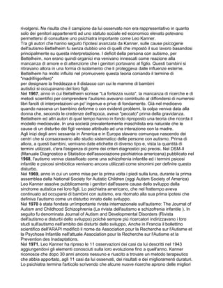 rivolgersi. Ne risulta che il campione da lui osservato non era rappresentativo in quanto
solo dei genitori appartenenti ad uno statuto sociale ed economico elevato potevano
permettersi di consultare uno psichiatra importante come Leo Kanner.
Tra gli autori che hanno seguito l'ipotesi avanzata da Kanner, sulle cause psicogene
dell'autismo Bettelheim fu senza dubbio uno di quelli che impostò il suo lavoro basandosi
principalmente su questa interpretazione. I deficit della persona con autismo, per
Bettelheim, non erano quindi organici ma venivano innescati come reazione alla
mancanza di amore e di attenzione che i genitori portavano al figlio. Questi bambini si
ritiravano allora in una forma di isolamento che li proteggeva dalle influenze esterne.
Bettelheim ha molto influito nel promuovere questa teoria coniando il termine di
"madrifrigorifero"
per designare la freddezza e il distacco con cui le mamme di bambini
autistici si occupavano dei loro figli.
Nel 1967, anno in cui Bettelheim scrisse "La fortezza vuota", la mancanza di ricerche e di
metodi scientifici per comprendere l'autismo avevano contribuito al diffondersi di numerosi
libri farciti di interpretazioni un po' ingenue e prive di fondamento. Già nel medioevo
quando nasceva un bambino deforme o con evidenti problemi, la colpa veniva data alla
donna che, secondo le credenze dell'epoca, aveva "peccato" prima della gravidanza.
Bettelheim ed altri autori di quel tempo hanno in fondo riproposto una teoria che ricorda il
modello medioevale. In una società prevalentemente maschilista era naturale che le
cause di un disturbo dei figli venisse attribuito ad una interazione con la madre.
Agli inizi degli anni sessanta in America e in Europa stavano comunque nascendo dei
centri che si consacravano allo studio sistematico delle persone con autismo. Prima di
allora, a questi bambini, venivano date etichette di diverso tipo e, vista la quantità di
termini utilizzati, c'era l'esigenza di porre dei criteri diagnostici più precisi. Nel DSM-II
(Manuale Diagnostico e Statistico dell'associazione psichiatrica americana) pubblicato nel
1968, l'autismo veniva classificato come una schizofrenia infantile ed i termini psicosi
infantile e psicosi simbiotica venivano ancora utilizzati come sinonimi per definire questo
disturbo.
Nel 1969, anno in cui un uomo mise per la prima volta i piedi sulla luna, durante la prima
assemblea della National Society for Autistic Children (oggi Autism Society of America)
Leo Kanner assolve pubblicamente i genitori dall'essere causa dello sviluppo della
sindrome autistica nei loro figli. Lo psichiatra americano, che nel frattempo aveva
continuato ad occuparsi di bambini con autismo, era ritornato alla sua prima ipotesi che
definiva l'autismo come un disturbo innato dello sviluppo.
Nel 1970 è stata fondata un'importante rivista internazionale sull'autismo: The Journal of
Autism and Childhood Schizophrenia (La rivista dell'autismo e schizofrenia infantile ). In
seguito fu denominata Journal of Autism and Developmental Disorders (Rivista
dell'autismo e disturbi dello sviluppo) poiché sempre più ricercatori indirizzavano i loro
studi sull'autismo nell'ambito dei disturbi dello sviluppo. Anche in Francia il bollettino
scientifico dell'ARAPI modificò il nome da Association pour la Recherche sur l'Autisme et
la Psychose Infantile nell'attuale Association pour la Recherche sur l'Autisme et la
Prevention des Inadaptations.
Nel 1971, Leo Kanner ha ripreso le 11 osservazioni dei casi da lui descritti nel 1943
aggiungendovi gli elementi conosciuti sulla loro evoluzione fino a quell'anno. Kanner
riconosce che dopo 30 anni ancora nessuno e riuscito a trovare un metodo terapeutico
che abbia apportato, agli 11 casi da lui osservati, dei risultati e dei miglioramenti duraturi.
Lo psichiatra termina l'articolo scrivendo che alcune nuove ricerche aprono delle migliori
 