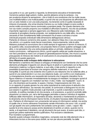 sua parte e in cui, per quanto ci riguarda, la dimensiorie educativa è fondamentale.
Vorremmo parlare degli autismi, inoltre, perché abbiamo ormai la certezza - ma
per prudenza diciamo la sensazione - che si tratti di una condizione che ha molte cause,
una multifattorialità e una multicausalità, e quindi che sia una situazione da affrontare non
con un solo metodo o con una sola proposta, ma tenendo conto di quella necessità di
intreccio di proposte, che ormai diventa il terreno su cui molte indagini si sono svolte e
anche molte convinzioni hanno cominciato a prendere piede. Per questo riteniamo che
non sia nostro compito proporre una modalità di affrontare l'autismo, ma che sia piuttosto
importante ragionare e sempre aggiornare una riflessione sulla metodologia, che
consenta di accogliere diverse proposte, non isolatamente le une dalle altre, ma anche
cercando di fare correttamente delle connessioni fra di esse e arrivare a nuove
individuali proposte (individuali nella dimensione dell'approccio clinico).
Parlando di intreccio vorremmo dire questo: non abbiamo l'idea che vi sia una proposta
che elimini, e in qualche modo faccia invecchiare, improvvisamente, tutte le altre.
Abbiamo piuttosto la convinzione che si tratti sempre di ragionare in termini di intreccio. E
se qualche volta, eccezionalmente, una proposta ritiene di avere qualche vantaggio sulle
altre, o noi pensiamo che una certa proposta abbia un primato, dobbiamo rimanere -è
nostra convinzione - nell'approccio clinico, quindi saperla valida per quella situazione, e
non farci prendere la mano con un'opera di generalizzazione forzata, che rinunci a questo
presupposto di intreccio dei metodi e di costruzione di una proposta personalizzata
all'interno di questo approccio.
Una riflessione sullo sviluppo della relazione in educazione
Nel bambino o bambina che cresce si sviluppa un'interazione con l'ambiente che ha come
elemento privilegiato il rapporto con alcune figure di adulti e in particolare con la figura che
chiamiamo materna; La figura materna, a sua volta, è tale anche in rapporto a una
possibilità di esercitare le funzioni che vengono definite maternanti, in una certa
tranquillità. È quindi più che evidente che si parla di una relazione che ne sottende altre, e
quindi di una sistematicità in cui vive una relazione duale, con confini e con implicazioni.
La triangolazione diventa una necessità dal momento che il rapporto interattivo fra la
figura materna e il neonato immediatamente ha bisogno di mediatori, ha bisogno quindi di
organizzare il rapporto con mediatori sia fisici -il cibo, il latte –sia impalpabili- i suoni, le
luci, che diventano poi la parola, lo spazio, il tempo, l'organizzazione dei ritmi, ecc.
In un rapporto di questo genere ha una certa importanza la costruzione di abitudini che
permettano all'individuo, sia neonato che adultò, di cominciare a distinguere tra ciò che
può essere in qualche modo previsto e gli imprevisti, e quindi a esercitare una forma di
controllo, di codifica mentale di ciò che avviene, e di previsione, e quindi di controllo della
situazione La crescita, poi, nel e del linguaggio permette a ciascun individuo di regolare
l'afflusso delle informazioni, di rispondere ad esse, deviando o mantenendo le pressioni e
le dinamiche che le informazioni hanno fornito, di chiudere l'accesso delle informazioni,
ecc. Parliamo di informazioni non unicamente nel senso di informazioni verbali, ma anche
di quelle che si vivono attraverso l'importante canale informativo che sono i cibi, e quindi
con gli aspetti che sono prettamente nel contesto come gli odori, i colori, i sapori. Ma
questo fa sl che ciascuno possa anche desiderare di sentire un odore, quando non lo
sente, e di esprimere il desiderio, con gli strumenti che può avere, di avere quel cibo, e
quindi per potere realmente sentire quell'odore. Può evocare e desiderare.
Può ricordare e programmare. ..
Quando questo sviluppo interattivo magmatico, composto cioè da mille elementi che si
intrecciano tra loro e che sono poco dicibili, se non per alcune parzialità, ha delle
 