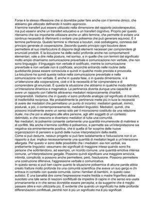 Forse è la stessa riflessione che si dovrebbe poter fare anche con il termine clinico, che
abbiamo già utilizzato definendo il nostro approccio.
Il termine transfert può essere utilizzato nella dimensione del rapporto psicoterapeutico,
ma può esservi anche un transfert educativo e un transfert cognitivo. Proprio per questo
riteniamo che sia importante utilizzare anche un altro termine, che permette di evitare una
continua necessità di riferimenti o evitare una polisemia che può generare equivoci. È il
termine pertinenza. Questo termine si riferisce a locutori, cioè codialogano, connessi dal
principio generale di cooperazione. Secondo questo principio ogni locutore deve
permettere al suo interlocutore di disporre degli elementi necessari per comprendere gli
enunciati prodotti. E la locuzione ha delle radici profonde anche nei comportamenti
elementari, vale a dire nella postura, nel sorriso, e in quelle che con termini dal significato
molto ampio chiamiamo comunicazione preverbale e comunicazione non verbale, che non
sono linguaggio: il linguaggio non verbale è codificato, mentre la comunicazione
preverbale e non verbale non è codificata, ancorchè entrando nelle routine della
quotidianità possa essere conosciuta e quindi in qualche modo prevista e provocata.
La locuzione ha quindi questa radice nella comunicazione preverbale e nella
comunicazione non verbale. E anche in questa fase, o in questa dimensione, vi è
un'attenzione alla cooperazione, cioè vi è la necessità di far comprendere e di
comprendere gli enunciati. È questa la situazione che abbiamo in qualche modo definito
un'interazione dinamica e magmatica. La pertinenza diventa dunque una capacità di
avere un rapporto con l'alterità attraverso mediatori reciprocamente chiaribili,
comprensibili. Vediamo che in questo vi sono profonde analogie col significato di transfert,
di trasferibilità reciproca. Ma probabilmente la pertinenza mette più in luce la necessità
di avere dei mediatori che permettano un punto di incontro: mediatori gestuali, mimici,
posturali, e poi, o contemporaneamente, mediatori linguistici. Mediatori, quindi, che
possono inizialmente avere un senso solo per il microcosmo costituito da una relazione
duale, ma che poi si allargano alle altre persone, agli altri soggetti di un contesto
delimitato, e che crescono e diventano mediatori di tutta una comunità.
Nei mediatori, la polisemia consente certamente una quantità innumerevole di malintesi e
di conflitti. Ma anche il termine conflitto è polisemico, e permette sia un'interpretazione sia
negativa sia eminentemente positiva, che è quella di far scoprire delle nuove
organizzazioni di pensiero e quindi delle nuove interpretazioni della realtà.
Come si può dedurre, nessun progetto si può fare isolatamente e l'educazione non è un
rapporto a due: implica necessariamente una quantità di mediatori legati a un'interazione
allargata. Per questo vi sono delle possibilità che i mediatori -sia non verbali, sia
prettamente linguistici -assumano dei significati di maggiore intesa quando sono fra
persone che sottintendono, ad esempio, un ricordo comune, una quantità emotiva intensa
comune, un'interpretazione gergale. Possono quindi significare una maggiore amicizia,
intimità, complicità; e possono anche permettere, però, l'esclusione. Possono permettere
una costruzione difensiva, l'aggressione verbale o comunicativa.
In questo senso si può ben capire quanto la situazione polisemica di alcune parole abbia
creato fratture molto profonde tra una comunità scientifica che aveva un suo gergo e chi
entrava in contatto con questa comunità, come i familiari di bambini, in questo caso
autistici. È una banalità dire come l'espressione madre fredda o madre frigorifero abbia
suscitato una tale serie di reazioni conflittuali da impedire di capire in che senso era usata
primariamente e in che senso dovrebbe essere percepita, e da suggerire che è meglio
passare oltre e non utilizzarla più. È evidente che quando un significato ha delle profonde
differenziazioni conflittuali, perché non è più un significato ma è più significati
 