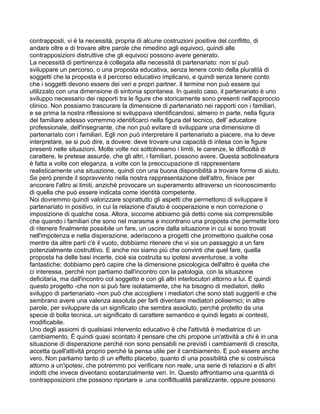 contrapposti, vi è la necessità, propria di alcune costruzioni positive del conflitto, di
andare oltre e di trovare altre parole che rimedino agli equivoci, quindi alle
contrapposizioni distruttive che gli equivoci possono avere generato.
La necessità di pertinenza è collegata alla necessità di partenariato: non si può
sviluppare un percorso, o una proposta educativa, senza tenere conto della pluralità di
soggetti che la proposta e il percorso educativo implicano, e quindi senza tenere conto
che i soggetti devono essere dei veri e propri partner. il termine non può essere qui
utilizzato con una dimensione di sintonia spontanea. In questo caso, il partenariato è uno
sviluppo necessario dei rapporti tra le figure che storicamente sono presenti nell'approccio
clinico. Non possiamo trascurare la dimensione di partenariato nei rapporti con i familiari,
e se prima la nostra riflessione si sviluppava identificandosi, almeno in parte, nella figura
del familiare adesso vorremmo identificarci nella figura del tecnico, dell' educatore
professionale, dell'insegnante, che non può evitare di sviluppare una dimensione di
partenariato con i familiari. Egli non può interpretare il partenariato a piacere, ma lo deve
interpretare, se si può dire, a dovere: deve trovare una capacità di intesa con le figure
presenti nelle situazioni. Molte volte noi sottolineamo i limiti, le carenze, le difficoltà di
carattere, le pretese assurde, che gli altri, i familiari, possono avere. Questa sottolineatura
è fatta a volte con eleganza, a volte con la preoccupazione di rappresentare
realisticamente una situazione, quindi con una buona disponibilità a trovare forme di aiuto.
Se però prende il sopravvento nella nostra rappresentazione dell'altro, finisce per
ancorare l'altro ai limiti, anziché provocare un superamento attraverso un riconoscimento
di quella che può essere indicata come identità competente.
Noi dovremmo quindi valorizzare soprattutto gli aspetti che permettono di sviluppare il
partenariato in positivo, in cui la relazione d'aiuto è cooperazione e non correzione o
imposizione di qualche cosa. Allora, siccome abbiamo già detto come sia comprensibile
che quando i familiari che sono nel marasma e incontrano una proposta che permette loro
di ritenere finalmente possibile un fare, un uscire dalla situazione in cui si sono trovati
nell'impotenza e nella disperazione, aderiscono a progetti che promettono qualche cosa
mentre da altre parti c'è il vuoto, dobbiamo ritenere che vi sia un passaggio a un fare
potenzialmente costruttivo. E anche noi siamo più che convinti che quel fare, quella
proposta ha delle basi incerte, cioè sia costruita su ipotesi avventurose, a volte
fantastiche; dobbiamo però capire che la dimensione psicologica dell'altro è quella che
ci interessa, perché non partiamo dall'incontro con la patologia, con la situazione
deficitaria, ma dall'incontro col soggetto e con gli altri interlocutori attorno a lui. E quindi
questo progetto -che non si può fare isolatamente, che ha bisogno di mediatori, dello
sviluppo di partenariato -non può che accogliere i mediatori che sono stati suggeriti e che
sembrano avere una valenza assoluta per farli diventare mediatori polisemici; in altre
parole, per sviluppare da un significato che sembra assoluto, perché protetto da una
specie di bolla tecnica, un significato di carattere semantico e quindi legato ai contesti,
modificabile.
Uno degli assiomi di qualsiasi intervento educativo è che l'attività è mediatrice di un
cambiamento. È quindi quasi scontato il pensare che chi propone un'attività a chi è in una
situazione di disperazione perché non sono pensabili ne previsti i cambiamenti di crescita,
accetta quell'attività proprio perché la pensa utile per il cambiamento. E può essere anche
vero. Non parliamo tanto di un effetto placebo, quanto di una possibilità che si costruisca
attorno a un'ipotesi, che potremmo poi verificare non reale, una serie di relazioni e di altri
indotti che invece diventano sostanzialmente veri. In. Questo affrontiamo una quantità di
contrapposizioni che possono riportare a .una conflittualità paralizzante, oppure possono
 