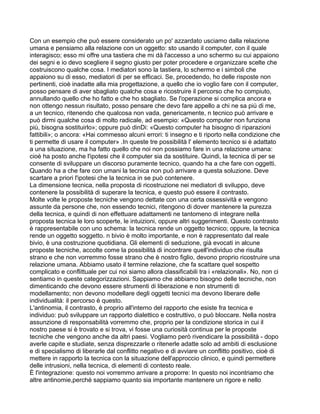 Con un esempio che può essere considerato un po' azzardato usciamo dalla relazione
umana e pensiamo alla relazione con un oggetto: sto usando il computer, con il quale
interagisco; esso mi offre una tastiera che mi dà l'accesso a uno schermo su cui appaiono
dei segni e io devo scegliere il segno giusto per poter procedere e organizzare scelte che
costruiscono qualche cosa. I mediatori sono la tastiera, lo schermo e i simboli che
appaiono su di esso, mediatori di per se efficaci. Se, procedendo, ho delle risposte non
pertinenti, cioè inadatte alla mia progettazione, a quello che io voglio fare con il computer,
posso pensare di aver sbagliato qualche cosa e ricostruire il percorso che ho compiuto,
annullando quello che ho fatto e che ho sbagliato. Se l'operazione si complica ancora e
non ottengo nessun risultato, posso pensare che devo fare appello a chi ne sa più di me,
a un tecnico, ritenendo che qualcosa non vada, genericamente, n tecnico può arrivare e
può dirmi qualche cosa di molto radicale, ad esempio: «Questo computer non funziona
più, bisogna sostituirlo»; oppure può dinDi: «Questo computer ha bisogno di riparazioni
fattibili»; o ancora: «Hai commesso alcuni errori: ti insegno e ti riporto nella condizione che
ti permette di usare il computer» .In queste tre possibilità l' elemento tecnico si è adattato
a una situazione, ma ha fatto quello che noi non possiamo fare in una relazione umana:
cioè ha posto anche l'ipotesi che il computer sia da sostituire. Quindi, la tecnica di per se
consente di sviluppare un discorso puramente tecnico, quando ha a che fare con oggetti.
Quando ha a che fare con umani la tecnica non può arrivare a questa soluzione. Deve
scartare a priori l'ipotesi che la tecnica in se può contenere.
La dimensione tecnica, nella proposta di ricostruzione nei mediatori di sviluppo, deve
contenere la possibilità di superare la tecnica, e questo può essere il contrasto.
Molte volte le proposte tecniche vengono dettate con una certa ossessività e vengono
assunte da persone che, non essendo tecnici, ritengono di dover mantenere la purezza
della tecnica, e quindi di non effettuare adattamenti ne tantomeno di integrare nella
proposta tecnica le loro scoperte, le intuizioni, oppure altri suggerimenti. Questo contrasto
è rappresentabile con uno schema: la tecnica rende un oggetto tecnico; oppure, la tecnica
rende un oggetto soggetto. n bivio è molto importante, e non è rappresentato dal reale
bivio, è una costruzione quotidiana. Gli elementi di seduzione, già evocati in alcune
proposte tecniche, accolte come la possibilità di incontrare quell'individuo che risulta
strano e che non vorremmo fosse strano che è nostro figlio, devono proprio ricostruire una
relazione umana. Abbiamo usato il termine relazione, che fa scattare quel sospetto
complicato e conflittuale per cui noi siamo allora classificabili tra i «relazionali». No, non ci
sentiamo in queste categorizzazioni. Sappiamo che abbiamo bisogno delle tecniche, non
dimenticando che devono essere strumenti di liberazione e non strumenti di
modellamento; non devono modellare degli oggetti tecnici ma devono liberare delle
individualità: il percorso è questo.
L'antinomia, il contrasto, è proprio all'interno del rapporto che esiste fra tecnica e
individuo: può sviluppare un rapporto dialettico e costruttivo, o può bloccare. Nella nostra
assunzione di responsabilità vorremmo che, proprio per la condizione storica in cui il
nostro paese si è trovato e si trova, vi fosse una curiosità continua per le proposte
tecniche che vengono anche da altri paesi. Vogliamo però rivendicare la possibilità - dopo
averle capite e studiate, senza disprezzarle o ritenerle adatte solo ad ambiti di esclusione
e di specialismo di liberarle dal conflitto negativo e di avviare un conflitto positivo, cioè di
mettere in rapporto la tecnica con la situazione dell'approccio clinico, e quindi permettere
delle intrusioni, nella tecnica, di elementi di contesto reale.
È l'integrazione: questo noi vorremmo arrivare a proporre: In questo noi incontriamo che
altre antinomie,perché sappiamo quanto sia importante mantenere un rigore e nello
 